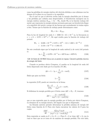 Problemas y ejercicios de mec´anica cu´antica
como las p´erdidas de energ´ıa cin´etica del electr´on debidas a sus colisiones con los
´atomos de la placa en su trayecto a la superﬁcie.
En el caso en que el electr´on reciba toda la energ´ıa absorbida por el ´atomo
y las p´erdidas por colisi´on sean despreciables, el fotoelectr´on emerger´a con la
energ´ıa cin´etica m´axima Km´ax = hν − W0, donde W0 es la funci´on trabajo del
metal, que representa la energ´ıa m´ınima necesaria para que un fotoelectr´on llegue
a la superﬁcie del metal y escape de las fuerzas que normalmente lo ten´ıan sujeto
a ´este. Vemos que la funci´on de trabajo puede determinarse como
W0 = hν − Km´ax. (I.34)
Para la luz de longitud de onda λ = 3500 ˚A= 3.5 × 10−7 m, la frecuencia es
ν = c/λ = 8.571 × 1014 s−1. De aqu´ı resulta para la funci´on de trabajo del
potasio
W0 = 6.626 × 10−34
× 8.571 × 1014
− 1.6 × 1.602 × 10−19
J
= 3.116 × 10−19
J = 1.945 eV. (I.35)
De este resultado sigue que la longitud de onda umbral (o de corte) del potasio
es
λ0 =
hc
W0
= 6.379 × 10−7
m = 637.9 nm = 6379 ˚A. (I.36)
I.8 Un fot´on de 100 MeV choca con un prot´on en reposo. Calcule la p´erdida m´axima
de energ´ıa del fot´on.
Cuando se produce efecto Compton, el cambio en la longitud de onda del
fot´on dispersado est´a dado por la ecuaci´on (T1.36),
∆λ = λ − λ0 =
h
m0c
(1 − cos θ) . (I.37)
Dado que para un fot´on
λ =
hc
E
, (I.38)
la expresi´on (I.37) puede ser reescrita en la forma
E0 − E
EE0
=
1
m0c2
(1 − cos θ) . (I.39)
Si deﬁnimos la energ´ıa perdida por el fot´on como ∆E = E0 − E, tenemos
∆E =
(1 − cos θ) E2
0
m0c2 + (1 − cos θ) E0
, (I.40)
que es una expresi´on para la energ´ıa perdida por el fot´on por efecto Compton,
en t´erminos de su energ´ıa inicial y del ´angulo con que es dispersado.
La f´ormula anterior permite determinar la p´erdida m´axima de energ´ıa del
fot´on como funci´on de θ. Para esto basta encontrar los valores de θ para los
cuales
d∆E
dθ
=
E2
0m0c2 sen θ
[m0c2 + (1 − cos θ) E0]2 = 0. (I.41)
Esta expresi´on se anula en θ = 0 y θ = π. Para θ = 0 se tiene ∆E = 0, con lo
cual es claro que no se trata de un m´aximo de energ´ıa perdida. Por otro lado,
8
 