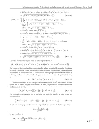 M´etodos aproximados II: teor´ıa de perturbaciones independientes del tiempo. Efecto Stark
+ 4 (2n − 1) (n − 1)
√
nψn−1 + (9n − 7) n (n − 1) (n − 2)ψn−3
+ n (n − 1) (n − 2) (n − 3) (n − 4)ψn−5 , (XIV.30)
x2
Ψn =
x2
0
2
(n + 1) (n + 2)ψn+2 + (2n + 1) ψn + n (n − 1)ψn−2
+
α
12
√
2
− (n + 1) (n + 2) (n + 3) (n + 4) (n + 5)ψn+5
− (11n + 16) (n + 1) (n + 2) (n + 3)ψn+3
− 10n2
+ 50n + 33
√
n + 1ψn+1
+ 10n2
− 30n − 7
√
nψn−1 + (11n − 5) n (n − 1) (n − 2)ψn−3
+ n (n − 1) (n − 2) (n − 3) (n − 4)ψn−5
+
β
32
− (n + 1) (n + 2) (n + 3) (n + 4) (n + 5) (n + 6)ψn+6
− (10n + 21) (n + 1) (n + 2) (n + 3) (n + 4)ψn+4
− 17n2
+ 71n + 72 (n + 1) (n + 2)ψn+2
− 4 12n2
+ 12n + 6 ψn + 17n2
− 37n + 18 n (n − 1)ψn−2
+ (10n − 11) n (n − 1) (n − 2) (n − 3)ψn−4
+ (n − 1) (n − 2) (n − 3) (n − 4) (n − 5)ψn−6 . (XIV.31)
De estas expresiones sigue para el valor esperado de x
Ψn |x| Ψn = 3
8 x0 α n2
− 3n − 2 + 1
8 αβ 9n4
+ 18n3
+ 59n2
+ 50n + 52
3 .
Sin embargo, la contribuci´on proporcional a αβ no es conﬁable, pues las funciones
de onda a segundo orden pueden contener t´erminos que generen contribuciones
adicionales de esta naturaleza. La conclusi´on ﬁrme que podemos extraer es que el
valor esperado de x, calculado hasta primer orden de la teor´ıa de perturbaciones,
es
Ψn |x| Ψn = 3
8 x0α n2
− 3n − 2 . (XIV.32)
De forma an´aloga se obtiene para el valor esperado de x2 calculado a primer
orden (de la teor´ıa de perturbaciones), es decir, suprimiendo todos los t´erminos
no lineales en α y β,
Ψn x2
Ψn = x2
0 n + 1
2 + 3
4 β n2
+ n + 1
2 . (XIV.33)
La variancia o dispersi´on de la variable de posici´on resulta a este orden de
aproximaci´on
(∆x)2
= x2
− x 2
= x2
0 n + 1
2 + 3
4 β n2
+ n + 1
2 . (XIV.34)
El c´alculo an´alogo para el momento se puede hacer partiendo de la expresi´on
ˆp =
i
x0
√
2
ˆa†
− ˆa ,
la que conduce a
ˆpΨn =
i
x0
√
2
√
n + 1ψn+1 −
√
nψn−1
377
 