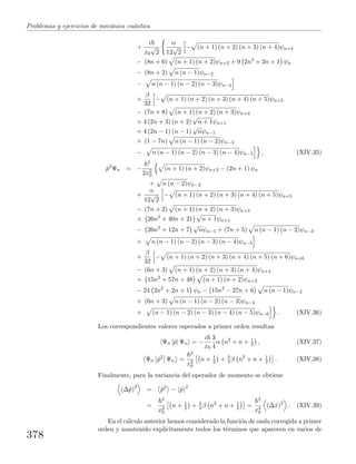Problemas y ejercicios de mec´anica cu´antica
+
i
x0
√
2
α
12
√
2
− (n + 1) (n + 2) (n + 3) (n + 4)ψn+4
− (8n + 6) (n + 1) (n + 2)ψn+2 + 9 2n2
+ 2n + 1 ψn
− (8n + 2) n (n − 1)ψn−2
− n (n − 1) (n − 2) (n − 3)ψn−4
+
β
32
− (n + 1) (n + 2) (n + 3) (n + 4) (n + 5)ψn+5
− (7n + 8) (n + 1) (n + 2) (n + 3)ψn+3
+ 4 (2n + 3) (n + 2)
√
n + 1ψn+1
+ 4 (2n − 1) (n − 1)
√
nψn−1
+ (1 − 7n) n (n − 1) (n − 2)ψn−3
− n (n − 1) (n − 2) (n − 3) (n − 4)ψn−5 , (XIV.35)
ˆp2
Ψn = −
2
2x2
0
(n + 1) (n + 2)ψn+2 − (2n + 1) ψn
+ n (n − 2)ψn−2
+
α
12
√
2
− (n + 1) (n + 2) (n + 3) (n + 4) (n + 5)ψn+5
− (7n + 2) (n + 1) (n + 2) (n + 3)ψn+3
+ 26n2
+ 40n + 21
√
n + 1ψn+1
− 26n2
+ 12n + 7
√
nψn−1 + (7n + 5) n (n − 1) (n − 2)ψn−3
+ n (n − 1) (n − 2) (n − 3) (n − 4)ψn−5
+
β
32
− (n + 1) (n + 2) (n + 3) (n + 4) (n + 5) (n + 6)ψn+6
− (6n + 3) (n + 1) (n + 2) (n + 3) (n + 4)ψn+4
+ 15n2
+ 57n + 48 (n + 1) (n + 2)ψn+2
− 24 2n2
+ 2n + 1 ψn − 15n2
− 27n + 6 n (n − 1)ψn−2
+ (6n + 3) n (n − 1) (n − 2) (n − 3)ψn−4
+ (n − 1) (n − 2) (n − 3) (n − 4) (n − 5)ψn−6 . (XIV.36)
Los correspondientes valores esperados a primer orden resultan
Ψn |ˆp| Ψn = −
i
x0
3
4
α n2
+ n + 1
2 , (XIV.37)
Ψn ˆp2
Ψn =
2
x2
0
n + 1
2 + 3
4 β n2
+ n + 1
2 . (XIV.38)
Finalmente, para la variancia del operador de momento se obtiene
(∆ˆp)2
= ˆp2
− ˆp 2
=
2
x2
0
n + 1
2 + 3
4 β n2
+ n + 1
2 =
2
x4
0
(∆ˆx)2
. (XIV.39)
En el c´alculo anterior hemos considerado la funci´on de onda corregida a primer
orden y mantenido expl´ıcitamente todos los t´erminos que aparecen en varios de
378
 