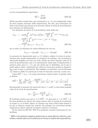 M´etodos aproximados II: teor´ıa de perturbaciones independientes del tiempo. Efecto Stark
con los correspondientes eigenvalores
E(0)
m =
2m2
2m0R2
. (XIV.52)
N´otese que s´olo el estado base, que corresponde a m = 0, es no degenerado; todos
los otros estados presentan doble degeneraci´on. Por ello, para determinar los
efectos del t´ermino gravitatorio ser´a necesario utilizar la teor´ıa de perturbaciones
para sistemas con degeneraci´on.
Los elementos de matriz de la perturbaci´on est´an dados por
Vmm = m0gR
2π
0
ψ∗(0)
m sen ϕ ψ
(0)
m dϕ =
m0gR
2π
2π
0
ei(m −m)ϕ
sen ϕ dϕ
=
m0gR
2π
1
2i
2π
0
ei(m −m+1)ϕ
− ei(m −m−1)ϕ
dϕ
= i
m0gR
2
δm ,m+1 − δm ,m−1 ; (XIV.53)
por lo tanto, los elementos de matriz diferentes de cero son
Vm,m+1 = i1
2 m0gR, Vm,m−1 = −i1
2 m0gR. (XIV.54)
La presencia de degeneraci´on para m = 0 obliga a utilizar la teor´ıa de pertur-
baciones para niveles degenerados, en principio; sin embargo, una circunstancia
afortunada simpliﬁca un tanto las cosas. Sucede que hasta segundo orden de la
teor´ıa de perturbaciones, que es la aproximaci´on usada aqu´ı, la degeneraci´on se
preserva (salvo para m = ±1, que son niveles que se desdoblan), por lo que se
puede aplicar, hasta e incluyendo este orden, la teor´ıa para estados no degenera-
dos, como se hace a continuaci´on. Esto signiﬁca, en particular, que las funciones
ψ
(0)
m dadas en (XIV.51) constituyen la base de funciones correctas a orden cero.
Como δE
(1)
m = Vmm = 0, no hay correcciones a primer orden. A segundo orden
se obtiene
δE(2)
m =
m =m
|Vmm |2
E
(0)
m − E
(0)
m
=
m3
0g2R4
2 2
1
m2 − (m − 1)2
+
1
m2 − (m + 1)2
.
(XIV.55)
Introduciendo el momento de inercia del rotor I = m0R2, se tiene hasta segundo
orden de la teor´ıa de perturbaciones
Em =
2
2I
m2
+
m0I2g2
2
1
4m2 − 1
. (XIV.56)
El resultado muestra que para m = 0, δE
(2)
m > 0, pero para m = 0, δE
(2)
m < 0.
En otras palabras, los efectos del campo externo sobre la energ´ıa de la part´ıcula
en reposo (o, en el l´ımite cl´asico, en rotaci´on muy lenta) tienen signo opuesto a
los que se obtienen cuando hay rotaci´on. Sin embargo, las correcciones pierden
importancia relativa conforme el n´umero cu´antico m aumenta.
En los ejercicios XIV.30 y XIV.31 se proponen variantes interesantes de este
problema.
∗ XIV.4 Una part´ıcula cargada en presencia de un campo el´ectrico uniforme y cons-
tre˜nida a moverse sobre una circunferencia sin fricci´on en el plano del campo el´ectrico,
381
 