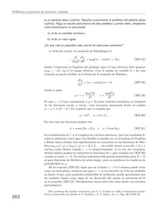 Problemas y ejercicios de mec´anica cu´antica
es un p´endulo plano cu´antico. Resuelva exactamente el problema del p´endulo plano
cu´antico. Haga un estudio perturbativo de este problema a primer orden, empleando
como hamiltoniano no perturbado:
a) el de un oscilador arm´onico,
b) el de un rotor r´ıgido.
¿En qu´e caso es aceptable cada una de las soluciones anteriores?1
a) Soluci´on exacta. La ecuaci´on de Schr¨odinger es
−
2
2m0l2
d2ψ
dθ2
+ m0gl (1 − cos θ) ψ = Eψ, (XIV.57)
donde l representa la longitud del p´endulo; para el caso el´ectrico debe ponerse
m0g → −eE, con E el campo el´ectrico. Con el cambio de variable θ = 2ϕ esta
ecuaci´on se puede escribir en la forma de la ecuaci´on de Mathieu,
d2ψ
dϕ2
+ (η + γ cos 2ϕ) ψ = 0, (XIV.58)
donde se puso
η + γ =
8m0l2E
2
, γ =
8m2
0l3g
2
. (XIV.59)
El caso γ = 0 (que corresponde a g = 0) posee soluci´on inmediata en t´erminos
de las funciones sen 2ϕ y cos 2ϕ, cuya necesaria invariancia frente al cambio
ϕ → ϕ + π (θ → θ + 2π) requiere que se cumpla que
η = 4n2
, n = 0, 1, 2, . . . (XIV.60)
En este caso las funciones propias son
ψ = a sen (2n + 2) ϕ y ψ = b cos 2nϕ. (XIV.61)
La consideraci´on de γ = 0 complica los c´alculos anteriores, pero los resultados ﬁ-
nales se sintetizan como sigue (los detalles se pueden ver en el trabajo de Pradhan
y Khare antes citado): Las eigenfunciones se convierten en las funciones de Mat-
hieu se2n+2(γ, ϕ) y ce2n(γ, ϕ), n = 0, 1, 2, . . ., las cuales tienen a sen (2n + 2) ϕ y
cos 2nϕ como l´ımites cuando γ → 0, respectivamente. A su vez, los correspon-
dientes valores propios se convierten en funciones de γ, que cumplen con (XIV.60)
cuando se toma γ = 0. No existen soluciones f´ısicamente permitidas para E < 0,
ni para funciones de Mathieu de orden impar, pues no satisfacen la condici´on de
periodicidad en ϕ.
De la ecuaci´on (XIV.58) sigue que en el l´ımite γ → 0 el sistema puede verse
como un rotor plano, mientras que para γ → ∞ se convierte en el de un oscilador
no lineal, el que, para peque˜nas amplitudes de oscilaci´on, puede aproximarse por
un oscilador lineal, como sigue de un desarrollo del coseno en potencias de θ,
en la ecuaci´on (XIV.57). Estudiaremos ahora estos dos casos l´ımite con m´etodos
perturbativos.
1
Este problema fue resuelto inicialmente por E. U. Condon en 1928; el tratamiento pertur-
bativo se desarrolla con detalle en T. Pradhan y A. V. Khare, Am. J. Phys. 41 (1973) 59.
382
 
