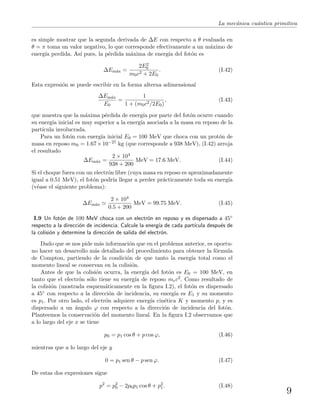 La mec´anica cu´antica primitiva
es simple mostrar que la segunda derivada de ∆E con respecto a θ evaluada en
θ = π toma un valor negativo, lo que corresponde efectivamente a un m´aximo de
energ´ıa perdida. As´ı pues, la p´erdida m´axima de energ´ıa del fot´on es
∆Em´ax =
2E2
0
m0c2 + 2E0
. (I.42)
Esta expresi´on se puede escribir en la forma alterna adimensional
∆Em´ax
E0
=
1
1 + (m0c2/2E0)
, (I.43)
que muestra que la m´axima p´erdida de energ´ıa por parte del fot´on ocurre cuando
su energ´ıa inicial es muy superior a la energ´ıa asociada a la masa en reposo de la
part´ıcula involucrada.
Para un fot´on con energ´ıa inicial E0 = 100 MeV que choca con un prot´on de
masa en reposo m0 = 1.67×10−27 kg (que corresponde a 938 MeV), (I.42) arroja
el resultado
∆Em´ax =
2 × 104
938 + 200
MeV = 17.6 MeV. (I.44)
Si el choque fuera con un electr´on libre (cuya masa en reposo es aproximadamente
igual a 0.51 MeV), el fot´on podr´ıa llegar a perder pr´acticamente toda su energ´ıa
(v´ease el siguiente problema):
∆Em´ax
2 × 104
0.5 + 200
MeV = 99.75 MeV. (I.45)
I.9 Un fot´on de 100 MeV choca con un electr´on en reposo y es dispersado a 45◦
respecto a la direcci´on de incidencia. Calcule la energ´ıa de cada part´ıcula despu´es de
la colisi´on y determine la direcci´on de salida del electr´on.
Dado que se nos pide m´as informaci´on que en el problema anterior, es oportu-
no hacer un desarrollo m´as detallado del procedimiento para obtener la f´ormula
de Compton, partiendo de la condici´on de que tanto la energ´ıa total como el
momento lineal se conservan en la colisi´on.
Antes de que la colisi´on ocurra, la energ´ıa del fot´on es E0 = 100 MeV, en
tanto que el electr´on s´olo tiene su energ´ıa de reposo mec2. Como resultado de
la colisi´on (mostrada esquem´aticamente en la ﬁgura I.2), el fot´on es dispersado
a 45◦ con respecto a la direcci´on de incidencia, su energ´ıa es E1 y su momento
es p1. Por otro lado, el electr´on adquiere energ´ıa cin´etica K y momento p, y es
dispersado a un ´angulo ϕ con respecto a la direcci´on de incidencia del fot´on.
Planteemos la conservaci´on del momento lineal. En la ﬁgura I.2 observamos que
a lo largo del eje x se tiene
p0 = p1 cos θ + p cos ϕ, (I.46)
mientras que a lo largo del eje y
0 = p1 sen θ − p sen ϕ. (I.47)
De estas dos expresiones sigue
p2
= p2
0 − 2p0p1 cos θ + p2
1. (I.48)
9
 
