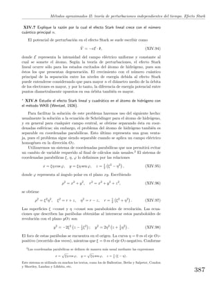 M´etodos aproximados II: teor´ıa de perturbaciones independientes del tiempo. Efecto Stark
XIV.7 Explique la raz´on por la cual el efecto Stark lineal crece con el n´umero
cu´antico principal n.
El potencial de perturbaci´on en el efecto Stark se suele escribir como
ˆV = −eE · ˆr, (XIV.94)
donde E representa la intensidad del campo el´ectrico uniforme y constante al
cual se somete el ´atomo. Seg´un la teor´ıa de perturbaciones, el efecto Stark
lineal ocurre s´olo para los estados excitados del ´atomo de hidr´ogeno, pues son
´estos los que presentan degeneraci´on. El crecimiento con el n´umero cu´antico
principal de la separaci´on entre los niveles de energ´ıa debida al efecto Stark
puede entenderse considerando que para mayor n el di´ametro medio de la ´orbita
de los electrones es mayor, y por lo tanto, la diferencia de energ´ıa potencial entre
puntos diametralmente opuestos en esa ´orbita tambi´en es mayor.
∗ XIV.8 Estudie el efecto Stark lineal y cuadr´atico en el ´atomo de hidr´ogeno con
el m´etodo WKB (Wentzel, 1926).
Para facilitar la soluci´on de este problema haremos uso del siguiente hecho:
usualmente la soluci´on a la ecuaci´on de Schr¨odinger para el ´atomo de hidr´ogeno,
y en general para cualquier campo central, se obtiene separando ´esta en coor-
denadas esf´ericas; sin embargo, el problema del ´atomo de hidr´ogeno tambi´en es
separable en coordenadas parab´olicas. Esto ´ultimo representa una gran venta-
ja, pues el problema sigue siendo separable cuando se aplica un campo el´ectrico
homog´eneo en la direcci´on Oz.
Utilizaremos un sistema de coordenadas parab´olicas que nos permitir´a evitar
un cambio de variable requerido al ﬁnal de c´alculos m´as usuales.2 El sistema de
coordenadas parab´olicas ξ, η, ϕ lo deﬁnimos por las relaciones
x = ξη cos ϕ, y = ξη sen ϕ, z = 1
2 ξ2
− η2
, (XIV.95)
donde ϕ representa al ´angulo polar en el plano xy. Escribiendo
ρ2
= x2
+ y2
, r2
= x2
+ y2
+ z2
, (XIV.96)
se obtiene
ρ2
= ξ2
η2
, ξ2
= r + z, η2
= r − z, r = 1
2 ξ2
+ η2
. (XIV.97)
Las superﬁcies ξ =const y η =const son paraboloides de revoluci´on. Las ecua-
ciones que describen las par´abolas obtenidas al intersecar estos paraboloides de
revoluci´on con el plano yOz son
y2
= −2ξ2
z − 1
2 ξ2
; y2
= 2η2
z + 1
2 η2
. (XIV.98)
El foco de estas par´abolas se encuentra en el origen. La curva η = 0 es el eje Oz-
positivo (recorrido dos veces), mientras que ξ = 0 es el eje Oz-negativo. Conforme
2
Las coordenadas parab´olicas se deﬁnen de manera m´as usual mediante las expresiones
x =
p
ξη cos ϕ, y =
p
ξη sen ϕ, z = 1
2
(ξ − η) .
Este sistema es utilizado en muchos los textos, como los de Ballentine, Bethe y Salpeter, Condon
y Shortley, Landau y Lifshitz, etc.
387
 