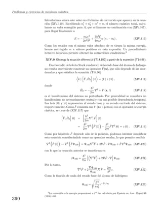 Problemas y ejercicios de mec´anica cu´antica
Introducimos ahora este valor en el t´ermino de correcci´on que aparece en la ecua-
ci´on (XIV.110). Escribiendo n1 + n2 + m = n, el n´umero cu´antico total, calcu-
lamos un valor corregido para A, que utilizamos en combinaci´on con (XIV.107),
para llegar ﬁnalmente a
E = −
m0e4
2n2 2
+
3 2E
4m0e
n (n1 − n2) . (XIV.116)
Como los estados con el mismo valor absoluto de m tienen la misma energ´ıa,
hemos restringido m a valores positivos en esta expresi´on. Un procedimiento
iterativo laborioso permite obtener las correcciones cuadr´aticas.3
XIV.9 Obtenga la ecuaci´on diferencial (T14.100) a partir de la expresi´on (T14.96).
En el estudio del efecto Stark cuadr´atico del estado base del ´atomo de hidr´oge-
no resulta conveniente construir un operador ˆF(x), que s´olo depende de las coor-
denadas y que satisface la ecuaci´on (T14.96)
k | ˆF, ˆH0 | 0 = k | z | 0 , (XIV.117)
donde
ˆH0 = −
2
2m
2
+ V (x, t) (XIV.118)
es el hamiltoniano del sistema no perturbado. Por generalidad se considera un
hamiltoniano no necesariamente central y con una posible dependencia temporal.
Los kets |0 y |k representan el estado base y un estado excitado del sistema,
respectivamente. Como ˆF conmuta con V (x,t), pero no con el operador de energ´ıa
cin´etica, se tiene de (XIV.117) que
ˆF, ˆH0 |0 =
2
2m
2
, ˆF |0
=
2
2m
2 ˆF |0 −
2
2m
ˆF 2
|0 = z |0 . (XIV.119)
Como por hip´otesis ˆF depende s´olo de la posici´on, podemos intentar simpliﬁcar
esta ecuaci´on consider´andolo como un operador escalar, lo que permite escribir
2 ˆF |0 → 2 ˆFΨ100 = Ψ100
2 ˆF + 2 ˆF · Ψ100 + ˆF 2
Ψ100, (XIV.120)
con lo que la ecuaci´on anterior se transforma en
zΨ100 =
2
2m
2 ˆF + 2 ˆF · Ψ100. (XIV.121)
Por lo tanto,
2 ˆF + 2
Ψ100
Ψ100
. ˆF =
2m
2
z. (XIV.122)
Como la funci´on de onda del estado base del ´atomo de hidr´ogeno
Ψ100 =
Z3
πa3
0
e−Zr/a0
(XIV.123)
3
La correcci´on a la energ´ıa proporcional a E2
fue calculada por Epstein en Ann. Physik 50
(1916) 489.
390
 