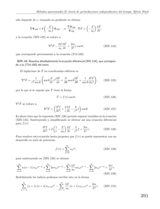 M´etodos aproximados II: teor´ıa de perturbaciones independientes del tiempo. Efecto Stark
s´olo depende de r, tomando su gradiente se obtiene
Ψ100 = ˆr −
Z
a0
Ψ100 ⇒
Ψ100
Ψ100
· ˆF = −
Z
a0
∂ ˆF
∂r
,
y la ecuaci´on (XIV.122) se reduce a
2 ˆF −
2Z
a0
∂ ˆF
∂r
=
2m
2
r cos θ, (XIV.124)
que corresponde precisamente a la ecuaci´on (T14.100).
XIV.10 Resuelva detalladamente la ecuaci´on diferencial (XIV.124), que correspon-
de a la (T14.100) del texto.
El laplaciano de ˆF en coordenadas esf´ericas es
2 ˆF =
1
r2 sen θ
sen θ
∂
∂r
r2 ∂ ˆF
∂r
+
∂
∂θ
sen θ
∂ ˆF
∂θ
+
1
sen θ
∂2 ˆF
∂ϕ2
, (XIV.125)
por lo que si se supone que ˆF tiene la forma
ˆF = f (r) cos θ, (XIV.126)
2 ˆF se reduce a
2 ˆF =
∂2f
∂r2
+
2
r
∂f
∂r
−
2
r2
f cos θ. (XIV.127)
Es ahora claro que la expresi´on (XIV.126) permite separar variables en la ecuaci´on
(XIV.124). Sustituyendo y simpliﬁcando se obtiene as´ı una ecuaci´on diferencial
para f (r):
∂2f
∂r2
+ 2
1
r
−
Z
a0
∂f
∂r
−
2
r2
f =
2m
2
r. (XIV.128)
Para resolver esta ecuaci´on basta proponer que f (r) se puede representar con un
desarrollo en serie de potencias,
f (r) =
∞
n=0
αnrn
, (XIV.129)
pues sustituyendo en (XIV.128) se obtiene
∞
n=0
n (n − 1) αnrn−2
+
∞
n=0
2nαnrn−2
−
∞
n=0
2Z
a0
nαnrn−1
−
∞
n=0
2αnrn−2
=
2m
2
r.
(XIV.130)
Redeﬁniendo los ´ındices podemos escribir esto en la forma:
∞
n=−2
(n + 1) (n + 4) αn+2rn
−
∞
n=−1
2Z
a0
(n + 1) αn+1rn
=
2m
2
r. (XIV.131)
391
 