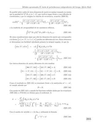 M´etodos aproximados II: teor´ıa de perturbaciones independientes del tiempo. Efecto Stark
Es posible saber cu´ales de estos elementos de matriz se anulan tomando en cuenta
que la paridad de Y m
l (θ, ϕ) es (−1)l, que cos θ es impar frente a una reﬂexi´on de
coordenadas y que se cumplen la relaci´on de recurrencia, ecuaci´on (XIII.72),
cos θY m
l =
(l + m + 1) (l − m + 1)
(2l + 1) (2l + 3)
Y m
l +1 +
(l + m ) (l − m )
(2l − 1) (2l + 1)
Y m
l −1,
(XIV.139)
y la condici´on de ortogonalidad de los arm´onicos esf´ericos,
Y m∗
l (θ, ϕ)Y m
l (θ, ϕ)dΩ = δl,l δm,m . (XIV.140)
De estas consideraciones sigue que s´olo los elementos de matriz que corresponden
a la forma n, l, m | ˆV | n, l ± 1, m pueden ser diferentes de cero. Estos elementos
se determinan con facilidad calculando primero la integral angular, lo que da
nlm | ˆV | nl m = −eE R∗
nl(r)Rnl (r)r3
dr
×
(l + m + 1) (l − m + 1)
(2l + 1) (2l + 3)
δl,l +1
+
(l + m ) (l − m )
(2l − 1) (2l + 1)
δl,l −1 δm,m . (XIV.141)
Los ´unicos elementos de matriz diferentes de cero resultan
300 | ˆV | 310 = 310 | ˆV | 300 ≡ A, (XIV.142)
3 1 − 1 | ˆV | 3 2 − 1 = 3 2 − 1 | ˆV | 3 1 − 1 ≡ B, (XIV.143)
310 | ˆV | 320 = 320 | ˆV | 310 ≡ C, (XIV.144)
311 | ˆV | 321 = 321 | ˆV | 311 ≡ D. (XIV.145)
Como el resultado en (XIV.141) es invariante frente a la sustituci´on m ↔ −m ,
se cumple adem´as que
D = B. (XIV.146)
Con ayuda de (XIV.141) y usando las funciones radiales dadas por las ecuaciones
(XIV.244) o (T13.53)) se obtiene para el coeﬁciente A:
A = −
eE
√
3
R∗
30 (r) R31 (r) r3
dr
= −
8
√
2eE
3
√
3
1
3a0
4 ∞
0
1 −
2r
3a0
+
2r2
27a2
0
1 −
r
6a0
r4
e−2r/3a0
dr.
(XIV.147)
Con el cambio de variable x = 2r/3a0 y utilizando la f´ormula
∞
0
e−x
xn
= n! (XIV.148)
393
 