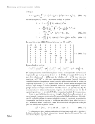 Problemas y ejercicios de mec´anica cu´antica
se llega a
A = − 1
2
√
6
eEa0
∞
0
x4
− 5
4 x5
+ 5
12 x6
− 1
24 x7
e−x
dx = 6 3
2 V0, (XIV.149)
en donde se puso V0 = eEa0. De manera an´aloga se obtiene
B = D = −
eE
√
5
R∗
31 (r) R32 (r) r3
dr
= −
16
45
eE
1
3a0
6 ∞
0
r6
1 −
r
6a0
e−2r/3a0
dr
= −
eEa0
120
∞
0
x6
− 1
4 x7
e−x
dx = 9
2 V0. (XIV.150)
C = −
2eE
√
15
R∗
31 (r) R32 (r) r3
dr = 2√
3
B = 3
√
3V0. (XIV.151)
La ecuaci´on secular (T14.45) toma la forma, con δE ≡ δE
(1)
3 ,
−δE 0 A 0 0 0 0 0 0
0 −δE 0 0 0 B 0 0 0
A 0 −δE 0 0 0 C 0 0
0 0 0 −δE 0 0 0 D 0
0 0 0 0 −δE 0 0 0 0
0 B 0 0 0 −δE 0 0 0
0 0 C 0 0 0 −δE 0 0
0 0 0 D 0 0 0 −δE 0
0 0 0 0 0 0 0 0 −δE
= 0. (XIV.152)
Desarrollando se obtiene
δE
(1)
3
3
δE
(1)
3
2
− D2
δE
(1)
3
2
− B2
δE
(1)
3
2
− A2
+ C2
= 0.
De aqu´ı sigue que las correcciones a primer orden a la energ´ıa de los nueve estados
degenerados que corresponden al nivel n = 3 debidas al campo el´ectrico son: 0
para tres estados, ±B = ±9
2 V0 para dos estados, ±D = ±9
2 V0 para otros dos
estados y ±
√
A2 + C2 = ±9V0 para los dos estados restantes. En total, el nivel se
desdobla en cinco componentes, sim´etricamente colocadas alrededor de la energ´ıa
original y separadas ±9
2 V0. La degeneraci´on inicial persiste a este orden para tres
estados, cuya energ´ıa no cambia; tambi´en contin´uan siendo degeneradas las dos
parejas de estados cuyas correcciones coinciden debido a la igualdad de B y D,
consecuencia esta ´ultima de la simetr´ıa respecto a la inversi´on del eje Oz. En el
siguiente problema y el ejercicio XIV.32 se completa el an´alisis de este problema.
Como se aprecia f´acilmente con este ejemplo, el m´etodo usado, adem´as de ser
excesivamente engorroso, no permite obtener con facilidad conclusiones sistem´ati-
cas. Es preferible utilizar otros procedimientos, como el empleo de un sistema de
coordenadas parab´olicas en que el problema perturbado tiene soluci´on exacta,
etc.4 Como se se˜nala en el texto, tales procedimientos m´as poderosos arrojan
para las correcciones a primer orden:
E(1)
n = 3
2 knV0, k = 0, ±1, ±2, . . . , ± (n − 1) . (XIV.153)
4
El tratamiento del efecto Stark en coordenadas parab´olicas puede verse en H. A. Bethe y E.
E. Salpeter, Handbuch der Physik, volumen xxxv, Atoms i: Quantum Mechanics of One- and
Two-Electron Systems, (Springer, 1957)
394
 