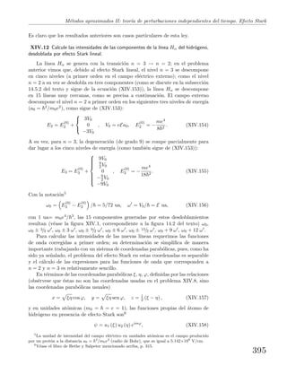 M´etodos aproximados II: teor´ıa de perturbaciones independientes del tiempo. Efecto Stark
Es claro que los resultados anteriores son casos particulares de esta ley.
XIV.12 Calcule las intensidades de las componentes de la l´ınea Hα del hidr´ogeno,
desdoblada por efecto Stark lineal.
La l´ınea Hα se genera con la transici´on n = 3 → n = 2; en el problema
anterior vimos que, debido al efecto Stark lineal, el nivel n = 3 se descompone
en cinco niveles (a primer orden en el campo el´ectrico externo); como el nivel
n = 2 a su vez se desdobla en tres componentes (como se discute en la subsecci´on
14.5.2 del texto y sigue de la ecuaci´on (XIV.153)), la l´ınea Hα se descompone
en 15 l´ıneas muy cercanas, como se precisa a continuaci´on. El campo externo
descompone el nivel n = 2 a primer orden en los siguientes tres niveles de energ´ıa
(a0 = 2/m0e2), como sigue de (XIV.153):
E2 = E
(0)
2 +



3V0
0
−3V0
, V0 = eEa0, E
(0)
2 = −
me4
8 2
. (XIV.154)
A su vez, para n = 3, la degeneraci´on (de grado 9) se rompe parcialmente para
dar lugar a los cinco niveles de energ´ıa (como tambi´en sigue de (XIV.153)):
E3 = E
(0)
3 +



9V0
9
2 V0
0
−9
2 V0
−9V0
, E
(0)
3 = −
me4
18 2
. (XIV.155)
Con la notaci´on5
ω0 = E
(0)
3 − E
(0)
2 / = 5/72 ua, ω = V0/ = E ua, (XIV.156)
con 1 ua= m0e4/ 3, las 15 componentes generadas por estos desdoblamientos
resultan (v´ease la ﬁgura XIV.1, correspondiente a la ﬁgura 14.2 del texto) ω0,
ω0 ± 3/2 ω , ω0 ± 3 ω , ω0 ± 9/2 ω , ω0 ± 6 ω , ω0 ± 15/2 ω , ω0 + 9 ω , ω0 + 12 ω .
Para calcular las intensidades de las nuevas l´ıneas requerimos las funciones
de onda corregidas a primer orden; su determinaci´on se simpliﬁca de manera
importante trabajando con un sistema de coordenadas parab´olicas, pues, como ha
sido ya se˜nalado, el problema del efecto Stark en estas coordenadas es separable
y el c´alculo de las expresiones para las funciones de onda que corresponden a
n = 2 y n = 3 es relativamente sencillo.
En t´erminos de las coordenadas parab´olicas ξ, η, ϕ, deﬁnidas por las relaciones
(obs´ervese que ´estas no son las coordenadas usadas en el problema XIV.8, sino
las coordenadas parab´olicas usuales)
x = ξη cos ϕ, y = ξη sen ϕ, z = 1
2 (ξ − η) , (XIV.157)
y en unidades at´omicas (m0 = = e = 1), las funciones propias del ´atomo de
hidr´ogeno en presencia de efecto Stark son6
ψ = u1 (ξ) u2 (η) eimϕ
, (XIV.158)
5
La unidad de intensidad del campo el´ectrico en unidades at´omicas es el campo producido
por un prot´on a la distancia a0 = 2
/m0e2
(radio de Bohr), que es igual a 5.142×109
V/cm.
6
V´ease el libro de Bethe y Salpeter mencionado arriba, p. 315.
395
 