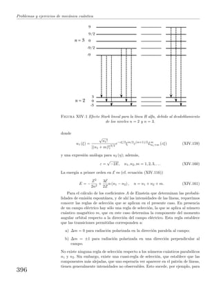 Problemas y ejercicios de mec´anica cu´antica
-3
0
3
-9
-9/2
0
9/2
9
n = 2
n = 3
Figura XIV.1 Efecto Stark lineal para la l´ınea H alfa, debido al desdoblamiento
de los niveles n = 2 y n = 3.
donde
u1 (ξ) =
√
n1!
[(n1 + m)!]3/2
e−εξ/2
ξm/2
ε(m+1)/2
Lm
n1+m (εξ) (XIV.159)
y una expresi´on an´aloga para u2 (η); adem´as,
ε =
√
−2E, n1, n2, m = 1, 2, 3, . . . (XIV.160)
La energ´ıa a primer orden en E es (cf. ecuaci´on (XIV.116))
E = −
Z2
2n2
+
3E
2Z
n (n1 − n2) , n = n1 + n2 + m. (XIV.161)
Para el c´alculo de los coeﬁcientes A de Einstein que determinan las probabi-
lidades de emisi´on espont´anea, y de ah´ı las intensidades de las l´ıneas, requerimos
conocer las reglas de selecci´on que se aplican en el presente caso. En presencia
de un campo el´ectrico hay s´olo una regla de selecci´on, la que se aplica al n´umero
cu´antico magn´etico m, que en este caso determina la componente del momento
angular orbital respecto a la direcci´on del campo el´ectrico. Esta regla establece
que las transiciones permitidas corresponden a:
a) ∆m = 0 para radiaci´on polarizada en la direcci´on paralela al campo;
b) ∆m = ±1 para radiaci´on polarizada en una direcci´on perpendicular al
campo.
No existe ninguna regla de selecci´on respecto a los n´umeros cu´anticos parab´olicos
n1 y n2. Sin embargo, existe una cuasi-regla de selecci´on, que establece que las
componentes m´as alejadas, que uno esperar´ıa ver aparecer en el patr´on de l´ıneas,
tienen generalmente intensidades no observables. Esto sucede, por ejemplo, para
396
 
