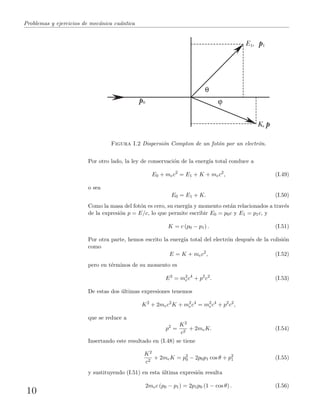 Problemas y ejercicios de mec´anica cu´antica
K, p
E1, p1
p0
Figura I.2 Dispersi´on Compton de un fot´on por un electr´on.
Por otro lado, la ley de conservaci´on de la energ´ıa total conduce a
E0 + mec2
= E1 + K + mec2
, (I.49)
o sea
E0 = E1 + K. (I.50)
Como la masa del fot´on es cero, su energ´ıa y momento est´an relacionados a trav´es
de la expresi´on p = E/c, lo que permite escribir E0 = p0c y E1 = p1c, y
K = c (p0 − p1) . (I.51)
Por otra parte, hemos escrito la energ´ıa total del electr´on despu´es de la colisi´on
como
E = K + mec2
, (I.52)
pero en t´erminos de su momento es
E2
= m2
ec4
+ p2
c2
. (I.53)
De estas dos ´ultimas expresiones tenemos
K2
+ 2mec2
K + m2
ec4
= m2
ec4
+ p2
c2
,
que se reduce a
p2
=
K2
c2
+ 2meK. (I.54)
Insertando este resultado en (I.48) se tiene
K2
c2
+ 2meK = p2
0 − 2p0p1 cos θ + p2
1 (I.55)
y sustituyendo (I.51) en esta ´ultima expresi´on resulta
2mec (p0 − p1) = 2p1p0 (1 − cos θ) . (I.56)
10
 