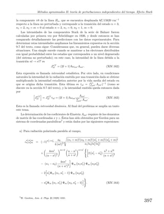 M´etodos aproximados II: teor´ıa de perturbaciones independientes del tiempo. Efecto Stark
la componente π8 de la l´ınea Hα, que se encuentra desplazada 8E/15620 cm−1
respecto a la l´ınea no perturbada y corresponde a la transici´on del estado n = 3,
n1 = 2, n2 = m = 0 al estado n = 2, n1 = 0, n2 = 1, m = 0.
Las intensidades de las componentes Stark de la serie de Balmer fueron
calculadas por primera vez por Schr¨odinger en 1926, y desde entonces se han
comparado detalladamente las predicciones con los datos experimentales. Para
determinar estas intensidades ampliamos los lineamientos expuestos en la secci´on
9.7 del texto, como sigue: Consideramos que, en general, pueden darse diversas
situaciones. Una simple sucede cuando se mantiene a los electrones distribuidos
con igual probabilidad entre los estados que corresponden a un nivel degenerado
(del sistema no perturbado); en este caso, la intensidad de la l´ınea debida a la
transici´on nl → n l es
Jn l
nl = (2l + 1) ωnn Ann . (XIV.162)
Esta expresi´on es llamada intensidad estad´ıstica. Por otro lado, en condiciones
naturales la intensidad de la radiaci´on emitida por una transici´on dada se obtiene
multiplicando la intensidad estad´ıstica anterior por la vida media del estado en
que se origina dicha transici´on. Esta ´ultima es τnl = ( n Ann )−1 (como se
discute en la secci´on 9.7 del texto), y la intensidad emitida queda entonces dada
por
Jn l
nl = Jn l
nl τnl = (2l + 1) ωnn
Ann
n Ann
. (XIV.163)
Esta es la llamada intensidad din´amica. Al ﬁnal del problema se ampl´ıa un tanto
este tema.
La determinaci´on de los coeﬁcientes de Einstein Ann requiere de los elementos
de matriz de las coordenadas x y z. ´Estos han sido obtenidos por Gordon para un
sistema de coordenadas parab´olicas7 y est´an dados por las siguientes expresiones:
a) Para radiaci´on polarizada paralela al campo,
z
n1n2m
n1n2m = (−1)n1+n2
a0
4 (m!)2
(n1 + m)! (n2 + m)! (n1 + m)! (n2 + m)!
n1!n2!n1!n2!
×
4nn
(n − n )2
m+2
n − n
n + n
n+n
2 n1 − n2
n2 + n 2
(n + n )2
− (n1 − n2)
4nn
(n + n )2 Ψm n1n1 Ψm n2n2
− 2 n1Ψm n1, n1 − 1 Ψm n2n2
− n2Ψm n1, n1 Ψm n2, n2 − 1 . (XIV.164)
7
W. Gordon, Ann. d. Phys. 2 (1929) 1031.
397
 