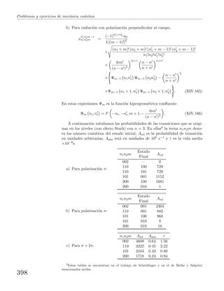 Problemas y ejercicios de mec´anica cu´antica
b) Para radiaci´on con polarizaci´on perpendicular al campo,
x
n1n2m−1
n1n2m =
(−1)n1+n2 a0
4 [(m − 1)!]2
×
(n1 + m)! (n2 + m)! (n1 + m − 1)! (n2 + m − 1)!
n1!n2!n1!n2!
×
4nn
(n − n )2
m+1
n − n
n + n
n+n
× Ψm−1 n1n1 Ψm−1 n2n2 −
n − n
n + n
2
×Ψm−1 n1 + 1, n1 Ψm−1 n2 + 1, n2 . (XIV.165)
En estas expresiones Ψm es la funci´on hipergeom´etrica conﬂuente
Ψm ni, ni = F −ni, −ni, m + 1, −
4nn
(n − n )2 . (XIV.166)
A continuaci´on tabulamos las probabilidades de las transiciones que se origi-
nan en los niveles (con efecto Stark) con n = 3. En ellas8 la terna n1n2m deno-
ta los n´umero cu´anticos del estado inicial, Arel es la probabilidad de transici´on
en unidades arbitrarias, Aabs est´a en unidades de 108 s−1 y τ es la vida media
×10−8s.
a) Para polarizaci´on π:
n1n2m
Estado
Final
Arel
002 – 0
110 100 729
110 101 729
101 001 1152
200 100 1681
200 010 1
b) Para polarizaci´on σ:
n1n2m
Estado
Final
Arel
002 001 2304
110 001 882
101 100 968
101 010 8
200 010 18
c) Para σ + 2π:
n1n2m Arel Aabs τ
002 4608 0.64 1.56
110 3222 0.45 2.22
101 3104 0.43 0.80
200 1718 0.24 0.94
8
Estas tablas se encuentran en el trabajo de Schr¨odinger y en el de Bethe y Salpeter
mencionados arriba.
398
 