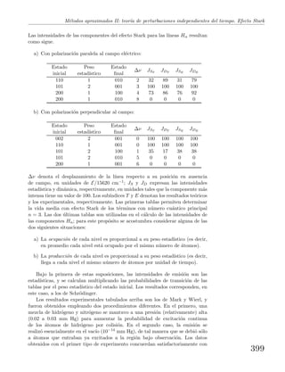 M´etodos aproximados II: teor´ıa de perturbaciones independientes del tiempo. Efecto Stark
Las intensidades de las componentes del efecto Stark para las l´ıneas Hα resultan
como sigue.
a) Con polarizaci´on paralela al campo el´ectrico:
Estado
inicial
Peso
estad´ıstico
Estado
ﬁnal
∆ν JST
JDT
JSE
JDE
110 1 010 2 32 89 31 79
101 2 001 3 100 100 100 100
200 1 100 4 73 86 76 92
200 1 010 8 0 0 0 0
b) Con polarizaci´on perpendicular al campo:
Estado
inicial
Peso
estad´ıstico
Estado
ﬁnal
∆ν JST
JDT
JSE
JDE
002 2 001 0 100 100 100 100
110 1 001 0 100 100 100 100
101 2 100 1 35 17 38 38
101 2 010 5 0 0 0 0
200 1 001 6 0 0 0 0
∆ν denota el desplazamiento de la l´ınea respecto a su posici´on en ausencia
de campo, en unidades de E/15620 cm−1; JS y JD expresan las intensidades
estad´ıstica y din´amica, respectivamente, en unidades tales que la componente m´as
intensa tiene un valor de 100. Los sub´ındices T y E denotan los resultados te´oricos
y los experimentales, respectivamente. Las primeras tablas permiten determinar
la vida media con efecto Stark de los t´erminos con n´umero cu´antico principal
n = 3. Las dos ´ultimas tablas son utilizadas en el c´alculo de las intensidades de
las componentes Hα; para este prop´osito se acostumbra considerar alguna de las
dos siguientes situaciones:
a) La ocupaci´on de cada nivel es proporcional a su peso estad´ıstico (es decir,
en promedio cada nivel est´a ocupado por el mismo n´umero de ´atomos).
b) La producci´on de cada nivel es proporcional a su peso estad´ıstico (es decir,
llega a cada nivel el mismo n´umero de ´atomos por unidad de tiempo).
Bajo la primera de estas suposiciones, las intensidades de emisi´on son las
estad´ısticas, y se calculan multiplicando las probabilidades de transici´on de las
tablas por el peso estad´ıstico del estado inicial. Los resultados corresponden, en
este caso, a los de Schr¨odinger.
Los resultados experimentales tabulados arriba son los de Mark y Wierl, y
fueron obtenidos empleando dos procedimientos diferentes. En el primero, una
mezcla de hidr´ogeno y nitr´ogeno se mantuvo a una presi´on (relativamente) alta
(0.02 a 0.03 mm Hg) para aumentar la probabilidad de excitaci´on continua
de los ´atomos de hidr´ogeno por colisi´on. En el segundo caso, la emisi´on se
realiz´o esencialmente en el vac´ıo (10−14 mm Hg), de tal manera que se debi´o s´olo
a ´atomos que entraban ya excitados a la regi´on bajo observaci´on. Los datos
obtenidos con el primer tipo de experimento concuerdan satisfactoriamente con
399
 