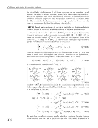 Problemas y ejercicios de mec´anica cu´antica
las intensidades estad´ısticas de Schr¨odinger, mientras que los obtenidos con el
segundo m´etodo concuerdan satisfactoriamente con las intensidades din´amicas.
Esto es de esperarse, pues en los experimentos llevados a cabo bajo presi´on las
continuas colisiones aseguraban una distribuci´on uniforme de los ´atomos entre
los diferentes niveles Stark, mientras que en los experimentos en el vac´ıo no ser´ıa
correcto suponer una distribuci´on uniforme entre niveles.
XIV.13 Calcule las correcciones a la energ´ıa de los niveles n = 2 debidas al efecto
Stark en ´atomos de hidr´ogeno, a segundo orden de la teor´ıa de perturbaciones.
El primer estado excitado del ´atomo de hidr´ogeno, n = 2, posee degeneraci´on
de cuarto grado, pues a ´el corresponden los estados |200 , |21 − 1 , |210 y |211 ,
todos con la misma energ´ıa E
(0)
2 = −e2/8a0; las correcciones a primer orden est´an
dadas por (XIV.154), y son 0, ±3V0. Las correcciones a la energ´ıa a segundo orden
pueden encontrarse resolviendo el sistema de ecuaciones
l i
VslVli
E
(0)
n − E
(0)
l
− δE(2)
n δsi Asi = 0, (XIV.167)
donde s e i denotan estados degenerados correspondientes al nivel n y la prima
sobre la suma indica restringirla a los estados l distintos de los degenerados.
Denotando a los estados degenerados correspondientes a n = 2 como
|a = |200 , |b = |21 − 1 , |c = |210 , |d = |211 , (XIV.168)
la ecuaci´on secular obtenida de (XIV.167) es
|Val|2
E
(0)
2 −E
(0)
l
− δ ValVlb
E
(0)
2 −E
(0)
l
ValVlc
E
(0)
2 −E
(0)
l
ValVld
E
(0)
2 −E
(0)
l
VblVla
E
(0)
2 −E
(0)
l
|Vbl|2
E
(0)
2 −E
(0)
l
− δ VblVlc
E
(0)
2 −E
(0)
l
VblVld
E
(0)
2 −E
(0)
l
VclVla
E
(0)
2 −E
(0)
l
VclVlb
E
(0)
2 −E
(0)
l
|Vcl|2
E
(0)
2 −E
(0)
l
− δ VclVld
E
(0)
2 −E
(0)
l
VdlVla
E
(0)
2 −E
(0)
l
VdlVlb
E
(0)
2 −E
(0)
l
VdlVlc
E
(0)
2 −E
(0)
l
|Vdl|2
E
(0)
2 −E
(0)
l
− δ
= 0,
(XIV.169)
donde δ = δE
(2)
2 . Los elementos de matriz del hamiltoniano de perturbaci´on est´an
dados en general por la ecuaci´on (XIV.141). Para n = 2 los ´unicos elementos con
n = n distintos de cero son:
200 | ˆV | n 10 = − 1√
3
eE
∞
0
R20 (r) Rn 1 (r) r3
dr, (XIV.170)
21 − 1 | ˆV | n 2 − 1 = 211 | ˆV | n 21
= − 1√
5
eE
∞
0
R21 (r) Rn 2 (r) r3
dr, (XIV.171)
210 | ˆV | n 00 = − 1√
3
eE
∞
0
R21 (r) Rn 0 (r) r3
dr, (XIV.172)
210 | ˆV | n 20 = − 2√
15
eE
∞
0
R21 (r) Rn 2 (r) r3
dr. (XIV.173)
De aqu´ı sigue que el determinante secular s´olo tiene elementos distintos de cero
en la diagonal principal, por lo que resulta para las correcciones a la energ´ıa a
400
 