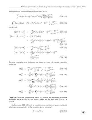 M´etodos aproximados II: teor´ıa de perturbaciones independientes del tiempo. Efecto Stark
Procediendo de forma an´aloga se obtiene para n = 2,
∞
0
R21 (r) Rn0 (r) r3
dr = 28
n4
a0
n
6
(n − 2)n−3
(n + 2)n+3 , (XIV.191)
∞
0
R20 (r) Rn1 (r) r3
dr = 28
n3
a0 2n n2
− 1
1/2 (n − 2)n−3
(n + 2)n+3 , (XIV.192)
con lo cual
200 | ˆV | n10 = −
eE
√
3
28
n3
a0 2n n2
− 1
1/2 (n − 2)n−3
(n + 2)n+3 , (XIV.193)
21 − 1 | ˆV | n2 − 1 = 211 | ˆV | n21
= −
eE
√
30
210
n4
a0 n n2
− 1 n2
− 4
1/2 (n − 2)n−4
(n + 2)n+4 ,
(XIV.194)
210 | ˆV | n 00 = −
eE
√
3
28
n4
a0
n
6
(n − 2)n−3
(n + 2)n+3 , (XIV.195)
210 | ˆV | n 20 = −
eE
√
90
211
n4
a0 n n2
− 1 n2
− 4
1/2
×
(n − 2)n−4
(n + 2)n+4 . (XIV.196)
De estos resultados sigue ﬁnalmente que las correcciones a la energ´ıa a segundo
orden son
δE
(2)
2a =
220
3
a3
0E2
n=2
n9 n2 − 1
(4 − n2)
(n − 2)2n−6
(n + 2)2n+6 , (XIV.197)
δE
(2)
2b = −
222
15
a3
0E2
n=2
n11
n2
− 1
(n − 2)2n−8
(n + 2)2n+8 , (XIV.198)
δE(2)
nc =
8
3
a3
0E2
n=2
n2
(4 − n2)
215
n9 (n − 2)2n−6
3 (n + 2)2n+6
+
221n9
15
n2
− 1 n2
− 4
(n − 2)2n−8
(n + 2)2n+8 , (XIV.199)
δE
(2)
nd = −
222
15
a3
0E2
n=2
n11
n2
− 1
(n − 2)2n−8
(n + 2)2n+8 . (XIV.200)
XIV.14 Calcule los elementos de matriz Vij para los dos osciladores acoplados
estudiados en la secci´on 14.4 del texto y dados por las ecuaciones (T14.61) y
(T14.62).
En la secci´on 14.4 del texto se consideran dos osciladores iguales oscilando
sobre ejes ortogonales Ox y Oy, acoplados por el potencial
V = mω2
βxy. (XIV.201)
403
 