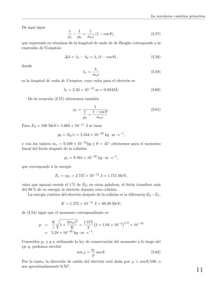 La mec´anica cu´antica primitiva
De aqu´ı sigue
1
p1
−
1
p0
=
1
mec
(1 − cos θ) , (I.57)
que expresado en t´erminos de la longitud de onda de de Broglie corresponde a la
expresi´on de Compton:
∆λ = λ1 − λ0 = λc (1 − cos θ) , (I.58)
donde
λc =
h
mec
(I.59)
es la longitud de onda de Compton, cuyo valor para el electr´on es
λc = 2.43 × 10−12
m = 0.0243˚A. (I.60)
De la ecuaci´on (I.57) obtenemos tambi´en
p1 =
1
1
p0
+
1 − cos θ
mec
. (I.61)
Para E0 = 100 MeV= 1.602 × 10−11 J se tiene
p0 = E0/c = 5.344 × 10−20
kg · m · s−1
,
y con los valores me = 9.109 × 10−31kg y θ = 45◦ obtenemos para el momento
lineal del fot´on despu´es de la colisi´on:
p1 = 9.164 × 10−22
kg · m · s−1
,
que corresponde a la energ´ıa
E1 = cp1 = 2.747 × 10−13
J = 1.715 MeV,
valor que apenas excede el 1 % de E0; en otras palabras, el fot´on transﬁere m´as
del 98 % de su energ´ıa al electr´on durante esta colisi´on.
La energ´ıa cin´etica del electr´on despu´es de la colisi´on es la diferencia E0 −E1,
K = 1.575 × 10−11
J = 98.29 MeV;
de (I.54) sigue que el momento correspondiente es
p =
K
c
1 +
2mec2
K
=
1.575
3
1 + 1.04 × 10−2 1/2
× 10−19
= 5.28 × 10−20
kg · m · s−1
.
Conocidos p1 y p y utilizando la ley de conservaci´on del momento a lo largo del
eje y, podemos escribir
sen ϕ =
p1
p
sen θ. (I.62)
Por lo tanto, la direcci´on de salida del electr´on est´a dada por ϕ sen θ/100, o
sea aproximadamente 0.70◦.
11
 