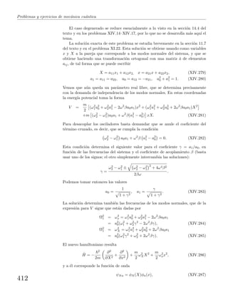 Problemas y ejercicios de mec´anica cu´antica
El caso degenerado se reduce esencialmente a lo visto en la secci´on 14.4 del
texto y en los problemas XIV.14–XIV.17, por lo que no se desarrolla m´as aqu´ı el
tema.
La soluci´on exacta de este problema se estudia brevemente en la secci´on 11.7
del texto y en el problema XI.22. Esta soluci´on se obtiene usando como variables
x y X a la pareja que corresponde a los modos normales del sistema, y que se
obtiene haciendo una transformaci´on ortogonal con una matriz ˆa de elementos
aij, de tal forma que se puede escribir
X = a11x1 + a12x2, x = a21x + a22x2, (XIV.279)
a1 = a11 = a22, a0 = a12 = −a21, a2
0 + a2
1 = 1. (XIV.280)
Vemos que a´un queda un par´ametro real libre, que se determina precisamente
con la demanda de independencia de los modos normales. En estas coordenadas
la energ´ıa potencial toma la forma
V =
m
2
(ω2
1a2
0 + ω2
2a2
1 − 2ω2
βa0a1)x2
+ (ω2
1a2
1 + ω2
2a2
0 + 2ω2
βa0a1)X2
+m (ω2
2 − ω2
1)a0a1 + ω2
β(a2
1 − a2
0) xX. (XIV.281)
Para desacoplar los osciladores basta demandar que se anule el coeﬁciente del
t´ermino cruzado, es decir, que se cumpla la condici´on
ω2
2 − ω2
1 a0a1 + ω2
β a2
1 − a2
0 = 0. (XIV.282)
Esta condici´on determina el siguiente valor para el coeﬁciente γ = a1/a0, en
funci´on de las frecuencias del sistema y el coeﬁciente de acoplamiento β (basta
usar uno de los signos; el otro simplemente intercambia las soluciones):
γ =
ω2
2 − ω2
1 ± ω2
2 − ω2
1
2
+ 4ω4β2
2βω
.
Podemos tomar entonces los valores
a0 =
1
1 + γ2
, a1 =
γ
1 + γ2
. (XIV.283)
La soluci´on determina tambi´en las frecuencias de los modos normales, que de la
expresi´on para V sigue que est´an dadas por
Ω2
1 = ω2
x = ω2
1a2
0 + ω2
2a2
1 − 2ω2
βa0a1
= a2
0(ω2
1 + ω2
2γ2
− 2ω2
βγ), (XIV.284)
Ω2
1 = ω2
X = ω2
1a2
1 + ω2
2a2
0 + 2ω2
βa0a1
= a2
0(ω2
1γ2
+ ω2
2 + 2ω2
βγ). (XIV.285)
El nuevo hamiltoniano resulta
ˆH = −
2
2m
∂2
∂X2
+
∂2
∂x2
+
m
2
ω2
XX2
+
m
2
ω2
xx2
, (XIV.286)
y a ´el corresponde la funci´on de onda
ψNn = φN (X)φn(x), (XIV.287)
412
 