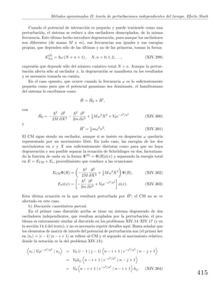 M´etodos aproximados II: teor´ıa de perturbaciones independientes del tiempo. Efecto Stark
Cuando el potencial de interacci´on es peque˜no y puede trat´arsele como una
perturbaci´on, el sistema se reduce a dos osciladores desacoplados, de la misma
frecuencia. Este ´ultimo hecho introduce degeneraci´on, pues aunque los osciladores
son diferentes (de masas M y m), sus frecuencias son iguales y sus energ´ıas
propias, que dependen s´olo de las ´ultimas y no de las primeras, toman la forma
E
(0)
Nn = ω (N + n + 1) , N, n = 0, 1, 2, . . . , (XIV.299)
expresi´on que depende s´olo del n´umero cu´antico total N + n. Aunque la pertur-
baci´on afecta s´olo al oscilador x, la degeneraci´on se maniﬁesta en los resultados
y es necesario tomarla en cuenta.
En el caso opuesto, que ocurre cuando la frecuencia ω es lo suﬁcientemente
peque˜na como para que el potencial gaussiano sea dominante, el hamiltoniano
del sistema lo escribimos como
ˆH = ˆH0 + ˆH ,
con
ˆH0 = −
2
2M
∂2
∂X2
−
2
2m
∂2
∂x2
+ 1
2 Mω2
X2
+ V0e−x2/a2
(XIV.300)
y
ˆH = 1
2 mω2
x2
. (XIV.301)
El CM sigue siendo un oscilador, aunque si se insiste en despreciar ω quedar´ıa
representado por un movimiento libre. En todo caso, las energ´ıas de los dos
movimientos en x y X son suﬁcientemente distintas como para que no haya
degeneraci´on y sea posible separar la ecuaci´on de Schr¨odinger en dos, factorizan-
do la funci´on de onda en la forma Ψ(0) = Φ(R)φ(x) y separando la energ´ıa total
en E = ECM + Er, procedimiento que conduce a las ecuaciones
ECMΦ(R) = −
2
2M
∂2
∂X2
+ 1
2 Mω2
X2
Φ(R), (XIV.302)
Erφ(x) = −
2
2m
∂2
∂x2
+ V0e−x2/a2
φ(x). (XIV.303)
Esta ´ultima ecuaci´on es la que resultar´a perturbada por ˆH ; el CM no se ve
afectado en este caso.
b) Discusi´on cuantitativa parcial.
En el primer caso discutido arriba se tiene un sistema degenerado de dos
osciladores independientes, que resultan acoplados por la perturbaci´on; el pro-
blema es enteramente similar al discutido en los problemas XIV.14–XIV.17 (y en
la secci´on 14.4 del texto), y no es necesario repetir detalles aqu´ı. Basta se˜nalar que
los elementos de matriz de inter´es del potencial de perturbaci´on son (el primer ket
en |ni = |i − 1 |n − i + 1 se reﬁere al CM y el segundo al movimiento relativo,
donde la notaci´on es la del problema XIV.14):
ni | V0e−x2/a2
| nj = V0 i − 1 | j − 1 n − i + 1 | e−x2/a2
| n − j + 1
= V0δij n − i + 1 | e−x2/a2
| n − j + 1
= V0 n − i + 1 | e−x2/a2
| n − i + 1 δij. (XIV.304)
415
 