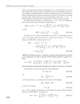 Problemas y ejercicios de mec´anica cu´antica
Como estos elementos de matriz corresponden a Vii, el determinante de la ecua-
ci´on secular s´olo contiene elementos distintos de cero en la diagonal principal, lo
que simpliﬁca considerablemente el c´alculo. Espec´ıﬁcamente, para un estado con
grado de degeneraci´on g existen precisamente g valores de correcci´on a la energ´ıa
a primer orden, dados cada uno por el correspondiente valor de Vii, i = 1, 2, . . . g.
Como ejemplo se resolver´a para el estado base y el primer estado excitado.
El estado base del sistema no perturbado (n1 = n2 = 0) es no degenerado,
por lo que la correcci´on a la energ´ıa a primer orden es
δE
(1)
00 = V0 0 | e−x2/a2
| 0 = V0
mω
π
∞
−∞
exp −x2 mωa2 +
a2
dx,
es decir,
δE
(1)
00 = V0
1
1 + β
1
2
, β =
mωa2
. (XIV.305)
Al primer nivel excitado corresponden dos estados no perturbados, |1 |0 y
|0 |1 , lo que genera dos correcciones a la energ´ıa; una es V0 0 | e−x2/a2
| 0 , la
misma que (XIV.305), mientras que la otra es
δE
(1)
01 = V0 1 | e−x2/a2
| 1
= V0
4mω mω
π
∞
−∞
exp −x2 mωa2 +
a2
x2
dx,
= 4V0
1
1 + β
3
2
. (XIV.306)
XIV.21 Demuestre que para ψ arbitraria y potencial de perturbaci´on hermitiano
(y en consecuencia δE real) la ecuaci´on (T14.21) debe escribirse en general en la
forma
δE = ˆH −
2
4m
G
G
2
+
G∗
G∗
2
+
i
2
j·
G
G
−
G∗
G∗
dx.
Use esta expresi´on para generalizar el resultado enunciado en el texto para ψ arbitraria.
Consideremos un sistema perturbado con hamiltoniano
ˆH = ˆH0 + ˆH , (XIV.307)
con
ˆH0 = −
2
2m
2
+ ˆV0 (XIV.308)
y ˆH la perturbaci´on. La soluci´on de la ecuaci´on de Schr¨odinger
ˆH0 + ˆH Ψ = EΨ (XIV.309)
se escribe en la forma
Ψ = ψG, (XIV.310)
con ψ ≡ Ψ(0) soluci´on del problema no perturbado. Se puede veriﬁcar inmedia-
tamente que (XIV.309) se transforma en
δEψ = ˆH ψ −
2
2m
2G
G
ψ + 2
G
G
· ψ . (XIV.311)
416
 