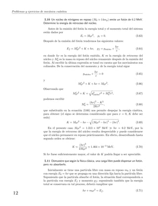 Problemas y ejercicios de mec´anica cu´antica
I.10 Un n´ucleo de nitr´ogeno en reposo (M0 14mp) emite un fot´on de 6.2 MeV.
Determine la energ´ıa de retroceso del n´ucleo.
Antes de la emisi´on del fot´on la energ´ıa total y el momento total del sistema
est´an dados por
Ei = M0c2
, pi = 0. (I.63)
Despu´es de la emisi´on del fot´on tendremos los siguientes valores:
Ef = M0c2
+ K + hν, pf = pn´ucleo +
hν
c
, (I.64)
en donde hν es la energ´ıa del fot´on emitido, K es la energ´ıa de retroceso del
n´ucleo y M0 es la masa en reposo del n´ucleo remanente despu´es de la emisi´on del
fot´on. Al escribir la ´ultima expresi´on se tom´o en cuenta que los movimientos son
colineales. De la conservaci´on del momento y de la energ´ıa total sigue
pn´ucleo +
hν
c
= 0 (I.65)
y
M0c2
+ K + hν = M0c2
. (I.66)
Observando que
M0c2
+ K = p2
n´ucleoc2 + M 2
0 c4, (I.67)
podemos escribir
M0 =
(hν)2
− K2
2Kc2
, (I.68)
que substituido en la ecuaci´on (I.66) nos permite despejar la energ´ıa cin´etica,
para obtener (el signo se determina considerando que para ν = 0, K debe ser
nula)
K = M0c2
− hν − (M0c2 − hν)2
− (hν)2
. (I.69)
En el presente caso M0c2 = 1.313 × 104 MeV hν = 6.2 MeV, por lo
que la energ´ıa de retroceso del n´ucleo resulta despreciable y puede considerarse
que el n´ucleo permanece en reposo pr´acticamente. En efecto, desarrollando hasta
segundo orden se obtiene:
K
(hν)2
2M0c2
1.464 × 10−3
MeV. (I.70)
Si hν fuese suﬁcientemente mayor, el valor de K podr´ıa llegar a ser apreciable.
I.11 Demuestre que seg´un la f´ısica cl´asica, una carga libre puede dispersar un fot´on,
pero no absorberlo.
Inicialmente se tiene una part´ıcula libre con masa en reposo m0 y un fot´on
con energ´ıa E0 = hν que se propaga en una direcci´on ﬁja hacia la part´ıcula libre.
Suponiendo que la part´ıcula absorbe el fot´on, la situaci´on ﬁnal corresponder´ıa a
la part´ıcula con energ´ıa Ef y momento pf ; suponiendo tambi´en que la energ´ıa
total se conservara en tal proceso, deber´a cumplirse que
hν + m0c2
= Ef . (I.71)
12
 