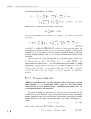 Problemas y ejercicios de mec´anica cu´antica
Sumando ambas expresiones se obtiene
δE = ˆH −
2
4m
ψ∗ G
G
2
+
G∗
G∗
2
ψ dx
−
2
4m
G
G
−
G∗
G∗
· [ψ ψ∗
− ψ∗
ψ] dx. (XIV.318)
Identiﬁcando la densidad de corriente no perturbada
j =
i
2m
(ψ ψ∗
− ψ∗
ψ)
obtenemos ﬁnalmente que la correcci´on a la energ´ıa (a todo orden) puede escri-
birse como:
δE = ˆH −
2
4m
G
G
2
+
G∗
G∗
2
+
i
2
j·
G
G
−
G∗
G∗
dx,
(XIV.319)
en donde G es soluci´on de (XIV.312). El resultado es interesante, en cuanto que
muestra la presencia de una correcci´on a la energ´ıa del estado debida al cambio
generado por la perturbaci´on en la distribuci´on espacial de las part´ıculas, m´as
otra contribuci´on asociada a los efectos de la perturbaci´on sobre el ﬂujo de las
part´ıculas.
Los t´erminos en (XIV.319) que dependen de G corresponden a las correcciones
de orden superior al primero (este ´ultimo dado por el t´ermino ˆH ), y dan
una contribuci´on negativa para G real. Esto signiﬁca que para todos los estados
(degenerados o no) con funci´on de onda real, el t´ermino de primer orden ˆH
representa una correcci´on en exceso a la energ´ıa no perturbada. Esta conclusi´on
se aplica frecuentemente a los estados s, y, m´as en particular, al estado base
at´omico.
XIV.2. Problemas adicionales
XIV.22 Considere un sistema que puede ser descrito por un hamiltoniano que posee
s´olo dos estados, ϕ1 y ϕ2. Determine los posibles valores de la energ´ıa en t´erminos
de los elementos de matriz del hamiltoniano y compare estos resultados con los que
se derivan de la teor´ıa de perturbaciones.
Este es un ejercicio muy interesante, en tanto que permite apreciar con cla-
ridad el origen de las f´ormulas proporcionadas por la teor´ıa de perturbaciones,
aunque sea en su versi´on m´as simple. Puesto que el sistema posee s´olo dos estados
propios, su estado m´as general se puede expresar en la forma (tomaremos c1, c2
reales)
ψ = c1ϕ1 + c2ϕ2 (XIV.320)
y la ecuaci´on estacionaria de Schr¨odinger toma la forma
E(c1ϕ1 + c2ϕ2) = ˆH(c1ϕ1 + c2ϕ2). (XIV.321)
418
 