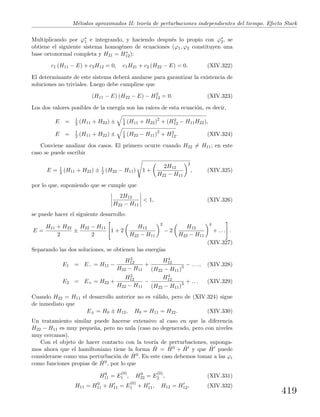 M´etodos aproximados II: teor´ıa de perturbaciones independientes del tiempo. Efecto Stark
Multiplicando por ϕ∗
1 e integrando, y haciendo despu´es lo propio con ϕ∗
2, se
obtiene el siguiente sistema homog´eneo de ecuaciones (ϕ1, ϕ2 constituyen una
base ortonormal completa y H21 = H∗
12):
c1 (H11 − E) + c2H12 = 0, c1H21 + c2 (H22 − E) = 0. (XIV.322)
El determinante de este sistema deber´a anularse para garantizar la existencia de
soluciones no triviales. Luego debe cumplirse que
(H11 − E) (H22 − E) − H2
12 = 0. (XIV.323)
Los dos valores posibles de la energ´ıa son las ra´ıces de esta ecuaci´on, es decir,
E = 1
2 (H11 + H22) ± 1
4 (H11 + H22)2
+ (H2
12 − H11H22),
E = 1
2 (H11 + H22) ± 1
4 (H22 − H11)2
+ H2
12. (XIV.324)
Conviene analizar dos casos. El primero ocurre cuando H22 = H11; en este
caso se puede escribir
E = 1
2 (H11 + H22) ± 1
2 (H22 − H11) 1 +
2H12
H22 − H11
2
, (XIV.325)
por lo que, suponiendo que se cumple que
2H12
H22 − H11
< 1, (XIV.326)
se puede hacer el siguiente desarrollo:
E =
H11 + H22
2
±
H22 − H11
2
1 + 2
H12
H22 − H11
2
− 2
H12
H22 − H11
4
+ . . . .
(XIV.327)
Separando las dos soluciones, se obtienen las energ´ıas
E1 = E− = H11 −
H2
12
H22 − H11
+
H4
12
(H22 − H11)3 − . . . , (XIV.328)
E2 = E+ = H22 +
H2
12
H22 − H11
−
H4
12
(H22 − H11)3 + . . . (XIV.329)
Cuando H22 = H11 el desarrollo anterior no es v´alido, pero de (XIV.324) sigue
de inmediato que
E± = H0 ± H12, H0 = H11 = H22. (XIV.330)
Un tratamiento similar puede hacerse extensivo al caso en que la diferencia
H22 − H11 es muy peque˜na, pero no nula (caso no degenerado, pero con niveles
muy cercanos).
Con el objeto de hacer contacto con la teor´ıa de perturbaciones, suponga-
mos ahora que el hamiltoniano tiene la forma ˆH = ˆH0 + ˆH y que ˆH puede
considerarse como una perturbaci´on de ˆH0. En este caso debemos tomar a las ϕi
como funciones propias de ˆH0, por lo que
H0
11 = E
(0)
1 , H0
22 = E
(0)
2 , (XIV.331)
H11 = H0
11 + H11 = E
(0)
1 + H11, H12 = H12, (XIV.332)
419
 