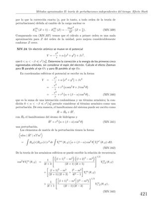 M´etodos aproximados II: teor´ıa de perturbaciones independientes del tiempo. Efecto Stark
por lo que la correcci´on exacta (y, por lo tanto, a todo orden de la teor´ıa de
perturbaciones) debida al cambio de la carga nuclear es
E
(0)
1s (Z + 1) − E
(0)
1s (Z) = −
m0e4
2
Z + 1
2 . (XIV.339)
Comparando con (XIV.337) vemos que el c´alculo a primer orden es una mala
aproximaci´on para Z del orden de la unidad, pero mejora considerablemente
conforme Z crece.
XIV.24 Un electr´on at´omico se mueve en el potencial
V = −
e2
r
+ α x2
+ y2
+ βz2
,
con 0 < α < −β e2/a3
0. Determine la correcci´on a la energ´ıa de los primeros cinco
eigenestados orbitales, sin considerar el esp´ın del electr´on. Calcule el efecto Zeeman
para B paralelo al eje Oz y para B paralelo al eje Ox.
En coordenadas esf´ericas el potencial se escribe en la forma
V = −
e2
r
+ α x2
+ y2
+ βz2
= −
e2
r
+ r2
α sen2
θ + β cos2
θ
= −
e2
r
+ r2
α + (β − α) cos2
θ , (XIV.340)
que es la suma de una interacci´on coulombiana y un t´ermino arm´onico; la con-
dici´on 0 < α < −β e2/a3
0 permite considerar al t´ermino arm´onico como una
perturbaci´on. De esta manera, el hamiltoniano del sistema puede ser escrito como
ˆH = ˆH0 + ˆH ,
con ˆH0 el hamiltoniano del ´atomo de hidr´ogeno y
ˆH = r2
α + (β − α) cos2
θ (XIV.341)
una perturbaci´on.
Los elementos de matriz de la perturbaci´on tienen la forma
nlm | ˆH | n l m
= Rnl(r)Rn l (r) r4
dr Y m∗
l (θ, ϕ) α + (β − α) cos2
θ Y m
l (θ, ϕ) dΩ.
(XIV.342)
De la teor´ıa de los arm´onicos esf´ericos se puede escribir la relaci´on de recurrencia
cos2
θ Y m
l (θ, ϕ) =
1
2l + 3


(l + 1)2
− m2 (l + 2)2
− m2
(2l + 1) (2l + 5)


1/2
Y m
l+2 (θ, ϕ)
+
(l + 1)2
− m2
(2l + 1) (2l + 3)
+
l2 − m2
4l2 − 1
Y m
l (θ, ϕ)
+
1
2l + 1


(l + 1)2
− m2 l2 − m2
(2l − 1) (2l − 3)


1/2
Y m
l−2 (θ, ϕ) ,
(XIV.343)
421
 