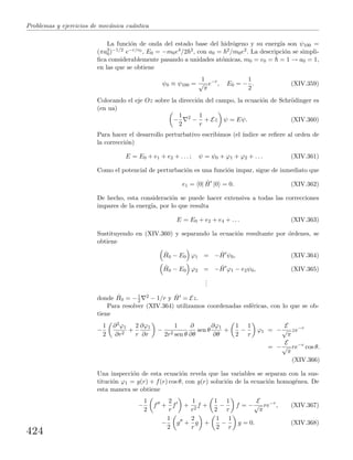 Problemas y ejercicios de mec´anica cu´antica
La funci´on de onda del estado base del hidr´ogeno y su energ´ıa son ψ100 =
(πa3
0)−1/2 e−r/r0 , E0 = −m0e4/2 2, con a0 = 2/m0e2. La descripci´on se simpli-
ﬁca considerablemente pasando a unidades at´omicas, m0 = e0 = = 1 → a0 = 1,
en las que se obtiene
ψ0 ≡ ψ100 =
1
√
π
e−r
, E0 = −
1
2
. (XIV.359)
Colocando el eje Oz sobre la direcci´on del campo, la ecuaci´on de Schr¨odinger es
(en ua)
−
1
2
2
−
1
r
+ Ez ψ = Eψ. (XIV.360)
Para hacer el desarrollo perturbativo escribimos (el ´ındice se reﬁere al orden de
la correcci´on)
E = E0 + e1 + e2 + . . . ; ψ = ψ0 + ϕ1 + ϕ2 + . . . (XIV.361)
Como el potencial de perturbaci´on es una funci´on impar, sigue de inmediato que
e1 = 0| ˆH |0 = 0. (XIV.362)
De hecho, esta consideraci´on se puede hacer extensiva a todas las correcciones
impares de la energ´ıa, por lo que resulta
E = E0 + e2 + e4 + . . . (XIV.363)
Sustituyendo en (XIV.360) y separando la ecuaci´on resultante por ´ordenes, se
obtiene
ˆH0 − E0 ϕ1 = − ˆH ψ0, (XIV.364)
ˆH0 − E0 ϕ2 = − ˆH ϕ1 − e2ψ0, (XIV.365)
...
donde ˆH0 = −1
2
2 − 1/r y ˆH = Ez.
Para resolver (XIV.364) utilizamos coordenadas esf´ericas, con lo que se ob-
tiene
−
1
2
∂2ϕ1
∂r2
+
2
r
∂ϕ1
∂r
−
1
2r2 sen θ
∂
∂θ
sen θ
∂ϕ1
∂θ
+
1
2
−
1
r
ϕ1 = −
E
√
π
ze−r
= −
E
√
π
re−r
cos θ.
(XIV.366)
Una inspecci´on de esta ecuaci´on revela que las variables se separan con la sus-
tituci´on ϕ1 = g(r) + f(r) cos θ, con g(r) soluci´on de la ecuaci´on homog´enea. De
esta manera se obtiene
−
1
2
f +
2
r
f +
1
r2
f +
1
2
−
1
r
f = −
E
√
π
re−r
, (XIV.367)
−
1
2
g +
2
r
g +
1
2
−
1
r
g = 0. (XIV.368)
424
 