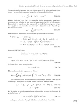 M´etodos aproximados II: teor´ıa de perturbaciones independientes del tiempo. Efecto Stark
No es complicado encontrar una soluci´on particular de la primera de estas ecua-
ciones y la soluci´on de cuadrado integrable de la segunda. Se obtiene
f = −
E
2
√
π
r (2 + r) e−r
, g = Ae−r
. (XIV.369)
El valor espec´ıﬁco E0 = −1/2 del eigenvalor resulta determinante para la ob-
tenci´on de esta soluci´on, lo que muestra la particularidad del m´etodo seguido.
La constante A la podemos ﬁjar imponiendo la condici´on de que ϕ1 sea ortogo-
nal a ψ0 (cf. la primera de las ecuaciones (T14.12)); esto da A = 0, por lo que
ﬁnalmente se obtiene
ϕ1 = −
E
2
√
π
z (2 + r) e−r
. (XIV.370)
La correcci´on a la energ´ıa a segundo orden la obtenemos notando que
E ( ψ0| + ϕ1| + . . .) (|ψ0 + |ϕ1 + . . .)
= E (1 + ϕ1 |ϕ1 + . . .) = (E0 + E2) (1 + ϕ1 |ϕ1 + . . .)
= ( ψ0| + ϕ1| + . . .) ˆH0 + ˆH (|ψ0 + |ϕ1 + . . .)
= E0 + ψ0| ˆH |ϕ1 + ϕ1| ˆH0 |ϕ1 + ϕ1| ˆH |ψ0 + . . .
(XIV.371)
Como de (XIV.364) sigue
ϕ1| ˆH0 |ϕ1 = E0 ϕ1 |ϕ1 − ϕ1| ˆH |ψ0 ,
queda
(E0 + E2) (1 + ϕ1 |ϕ1 + . . .) = E0 (1 + ϕ1 |ϕ1 ) + ψ0| ˆH |ϕ1 + . . . ,
(XIV.372)
de donde sigue, hasta segundo orden,
E2 = ψ0| ˆH |ϕ1 . (XIV.373)
Efectuando los c´alculos requeridos se obtiene
E2 = −
E2
2π
2π
π
−π
cos2
θd (cos θ)
∞
0
r4
(2 + r)e−2r
dr = −9
4 E2
. (XIV.374)
Para continuar con el proceso debe resolverse ahora la ecuaci´on (XIV.365); se
obtiene para la siguiente correcci´on (no sin una buena dosis de labor)
ϕ2 = −E2 81
16 − 7
16 r2
− 1
24 r3
− 1
16 z2
15 + 10r + 2r2
ψ0, (XIV.375)
E4 = −3555
64 E4
. (XIV.376)
Por lo tanto, la energ´ıa, exacta hasta quinto orden inclusive de la teor´ıa de
perturbaciones, es9
E = E0 − 9
4 E2
− 3555
64 E4
+ O(E6
) ua. (XIV.377)
9
A. Dalgarno en Quantum Theory, I, D. R. Bates, editor (Academic Press, 1961).
425
 