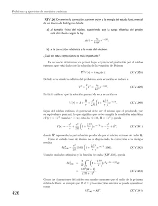 Problemas y ejercicios de mec´anica cu´antica
XIV.26 Determine la correcci´on a primer orden a la energ´ıa del estado fundamental
de un ´atomo de hidr´ogeno debida:
a) al tama˜no ﬁnito del n´ucleo, suponiendo que la carga el´ectrica del prot´on
est´a distribuida seg´un la ley
ρ(r) =
e0
8πR3
e−r/R
;
b) a la correcci´on relativista a la masa del electr´on.
¿Cu´al de estas correcciones es m´as importante?
Es necesario determinar en primer lugar el potencial producido por el n´ucleo
extenso, que est´a dado por la soluci´on de la ecuaci´on de Poisson
2
V (r) = 4πe0ρ(r). (XIV.378)
Debido a la simetr´ıa esf´erica del problema, esta ecuaci´on se reduce a
V +
2
r
V =
e0
2R3
e−r/R
. (XIV.379)
Es f´acil veriﬁcar que la soluci´on general de esta ecuaci´on es
V (r) = A +
B
r
+
e2
2R
1 +
2R
r
e−r/R
. (XIV.380)
Lejos del n´ucleo extenso, el potencial debe ser el mismo que el producido por
su equivalente puntual, lo que signiﬁca que debe cumplir la condici´on asint´otica
rV (r) → −e2 cuando r → ∞; esto da A = 0, B = −e2 y queda
V (r) = −
e2
r
+
e2
2R
1 +
2R
r
e−r/R
≡ −
e2
r
+ ˆH , (XIV.381)
donde ˆH representa la perturbaci´on producida por el n´ucleo extenso de radio R.
Como el estado base de ´atomo no es degenerado, la correcci´on a la energ´ıa
resulta
δE100 =
e2
2R
100| 1 +
2R
r
e−r/R
|100 . (XIV.382)
Usando unidades at´omicas y la funci´on de onda (XIV.359), queda
δE100 =
2
R
∞
0
1 +
2R
r
r2
e−2r−r/R
dr
=
8R2(R + 1)
(2R + 1)3 . (XIV.383)
Como las dimensiones del n´ucleo son mucho menores que el radio de la primera
´orbita de Bohr, se cumple que R 1, y la correcci´on anterior se puede aproximar
como
δE100 = 8R2
. (XIV.384)
426
 