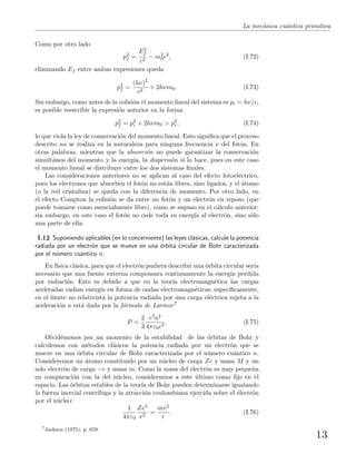 La mec´anica cu´antica primitiva
Como por otro lado
p2
f =
E2
f
c2
− m2
0c2
, (I.72)
eliminando Ef entre ambas expresiones queda
p2
f =
(hν)2
c2
+ 2hνm0. (I.73)
Sin embargo, como antes de la colisi´on el momento lineal del sistema es pi = hν/c,
es posible reescribir la expresi´on anterior en la forma
p2
f = p2
i + 2hνm0 > p2
i , (I.74)
lo que viola la ley de conservaci´on del momento lineal. Esto signiﬁca que el proceso
descrito no se realiza en la naturaleza para ninguna frecuencia ν del fot´on. En
otras palabras, mientras que la absorci´on no puede garantizar la conservaci´on
simult´anea del momento y la energ´ıa, la dispersi´on s´ı lo hace, pues en este caso
el momento lineal se distribuye entre los dos sistemas ﬁnales.
Las consideraciones anteriores no se aplican al caso del efecto fotoel´ectrico,
pues los electrones que absorben el fot´on no est´an libres, sino ligados, y el ´atomo
(o la red cristalina) se queda con la diferencia de momento. Por otro lado, en
el efecto Compton la colisi´on se da entre un fot´on y un electr´on en reposo (que
puede tomarse como esencialmente libre), como se supuso en el c´alculo anterior;
sin embargo, en este caso el fot´on no cede toda su energ´ıa al electr´on, sino s´olo
una parte de ella.
I.12 Suponiendo aplicables (en lo concerniente) las leyes cl´asicas, calcule la potencia
radiada por un electr´on que se mueve en una ´orbita circular de Bohr caracterizada
por el n´umero cu´antico n.
En f´ısica cl´asica, para que el electr´on pudiera describir una ´orbita circular ser´ıa
necesario que una fuente externa compensara continuamente la energ´ıa perdida
por radiaci´on. Esto es debido a que en la teor´ıa electromagn´etica las cargas
aceleradas radian energ´ıa en forma de ondas electromagn´eticas; espec´ıﬁcamente,
en el l´ımite no relativista la potencia radiada por una carga el´ectrica sujeta a la
aceleraci´on a est´a dada por la f´ormula de Larmor7
P =
2
3
e2a2
4πε0c3
. (I.75)
Olvid´emonos por un momento de la estabilidad de las ´orbitas de Bohr y
calculemos con m´etodos cl´asicos la potencia radiada por un electr´on que se
mueve en una ´orbita circular de Bohr caracterizada por el n´umero cu´antico n.
Consideremos un ´atomo constituido por un n´ucleo de carga Ze y masa M y un
solo electr´on de carga −e y masa m. Como la masa del electr´on es muy peque˜na
en comparaci´on con la del n´ucleo, consideramos a este ´ultimo como ﬁjo en el
espacio. Las ´orbitas estables de la teor´ıa de Bohr pueden determinarse igualando
la fuerza inercial centr´ıfuga y la atracci´on coulombiana ejercida sobre el electr´on
por el n´ucleo:
1
4πε0
Ze2
r2
=
mv2
r
. (I.76)
7
Jackson (1975), p. 659.
13
 