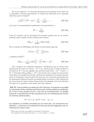 M´etodos aproximados II: teor´ıa de perturbaciones independientes del tiempo. Efecto Stark
En lo que respecta a la correcci´on generada por la variaci´on de la masa con
la velocidad, el t´ermino perturbativo se obtiene del desarrollo de la expresi´on
relativista para la energ´ıa10
m2
0c4 + p2c2 − m0c2
=
p2
2m0
−
p4
8m3
0c2
+ . . . , (XIV.385)
por lo que el correspondiente hamiltoniano de perturbaci´on es
ˆH = −
ˆp4
8m3
0c2
. (XIV.386)
Como ˆp4 conmuta con los operadores de momento angular por ser un escalar,
podemos seguir usando la base est´andar para obtener
δE100 = −
1
8m3
0c2
100| ˆp4
|100 . (XIV.387)
De la ecuaci´on de Schr¨odinger del ´atomo no perturbado sigue que
ˆp2
|nlm =
2
r
−
1
n2
|nlm , (XIV.388)
y podemos escribir11
δE100 = −
1
8m3
0c2
100|
2
r
− 1
2
|100 = −5
8 α2
. (XIV.389)
Para comparar los resultados anteriores, consideramos que un n´ucleo tiene
dimensiones del orden de 1 fermi = 10−13 cm, mientras que el radio de Bohr es
del orden de 10−8 cm; esto signiﬁca que debemos tomar R/a0 ∼ 10−5. Como α ∼
10−2, obtenemos |δE100/δE100| ∼ 10−6, que muestra que, aunque las correcciones
relativistas a la energ´ıa de los niveles at´omicos son peque˜nas en s´ı mismas (forman
parte de la llamada estructura ﬁna del espectro), las correcciones generadas por
las dimensiones ﬁnitas del n´ucleo son despreciables aun frente a ellas (algunas de
las correcciones de origen nuclear forman parte de la llamada estructura hiperﬁna
del espectro; la presente es a´un menor que estas ´ultimas).
XIV.27 Como se se˜nala en la subsecci´on 14.6.2 del texto, en ocasiones no es posible
(o conveniente) utilizar m´etodos perturbativos para resolver problemas complicados,
por lo que se hace necesario recurrir a otro tipo de transformaciones. Un ejemplo
exitoso de un procedimiento de esta naturaleza ocurre con hamiltonianos de la forma
(en t´erminos adimensionales)
ˆH = ˆa†
ˆa + 1
2 + η(ˆa†
ˆa†
+ ˆaˆa), |η| < 1
2 ,
que representa un oscilador perturbado por una interacci´on, con constante de aco-
plamiento η. Construya una transformaci´on lineal que permita diagonalizar este ha-
miltoniano de manera exacta.
10
Este tema se discute con detalle en la secci´on 15.4 del texto.
11
La constante de estructura ﬁna vale α = 1/c ua; es decir, c = 137 ua.
427
 