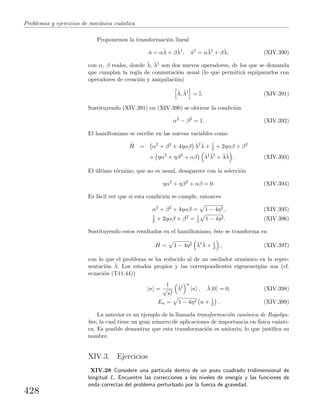 Problemas y ejercicios de mec´anica cu´antica
Proponemos la transformaci´on lineal
ˆa = αˆλ + βˆλ†
, ˆa†
= αˆλ†
+ βˆλ, (XIV.390)
con α, β reales, donde ˆλ, ˆλ† son dos nuevos operadores, de los que se demanda
que cumplan la regla de conmutaci´on usual (lo que permitir´a equipararlos con
operadores de creaci´on y aniquilaci´on)
ˆλ, ˆλ†
= I. (XIV.391)
Sustituyendo (XIV.391) en (XIV.390) se obtiene la condici´on
α2
− β2
= 1. (XIV.392)
El hamiltoniano se escribe en las nuevas variables como
ˆH = α2
+ β2
+ 4ηαβ ˆλ†ˆλ + 1
2 + 2ηαβ + β2
+ ηα2
+ ηβ2
+ αβ ˆλ†ˆλ†
+ ˆλˆλ . (XIV.393)
El ´ultimo t´ermino, que no es usual, desaparece con la selecci´on
ηα2
+ ηβ2
+ αβ = 0. (XIV.394)
Es f´acil ver que si esta condici´on se cumple, entonces
α2
+ β2
+ 4ηαβ = 1 − 4η2, (XIV.395)
1
2 + 2ηαβ + β2
= 1
2 1 − 4η2. (XIV.396)
Sustituyendo estos resultados en el hamiltoniano, ´este se transforma en
ˆH = 1 − 4η2 ˆλ†ˆλ + 1
2 , (XIV.397)
con lo que el problema se ha reducido al de un oscilador arm´onico en la repre-
sentaci´on ˆλ. Los estados propios y las correspondientes eigenenerg´ıas son (cf.
ecuaci´on (T11.44))
|n =
1
√
n!
ˆλ†
n
|n , ˆλ |0 = 0, (XIV.398)
En = 1 − 4η2 n + 1
2 . (XIV.399)
La anterior es un ejemplo de la llamada transformaci´on can´onica de Bogolyu-
bov, la cual tiene un gran n´umero de aplicaciones de importancia en f´ısica cu´anti-
ca. Es posible demostrar que esta transformaci´on es unitaria, lo que justiﬁca su
nombre.
XIV.3. Ejercicios
XIV.28 Considere una part´ıcula dentro de un pozo cuadrado tridimensional de
longitud L. Encuentre las correcciones a los niveles de energ´ıa y las funciones de
onda correctas del problema perturbado por la fuerza de gravedad.
428
 