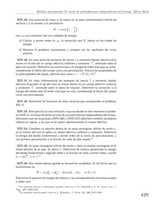 M´etodos aproximados II: teor´ıa de perturbaciones independientes del tiempo. Efecto Stark
XIV.29 Una part´ıcula de masa m se coloca en un pozo unidimensional inﬁnito de
anchura a y se somete a la pertubaci´on
W = aω0δ x −
a
2
,
con ω0 una constante real con unidades de energ´ıa.
a) Calcule, a primer orden en ω0, la correcci´on que W induce en los niveles de
energ´ıa.
b) Resuelva el problema exactamente y compare con los resultados del inciso
anterior.
XIV.30 Un rotor plano de momento de inercia I y momento dipolar el´ectrico d se
mueve en el seno de un campo el´ectrico uniforme y constante −→ε , orientado sobre el
plano de rotaci´on. Determine las correcciones a la energ´ıa de orden m´as bajo no nulas,
considerando el efecto del campo como una perturbaci´on. Discuta las propiedades de
la polarizabilidad del dipolo, deﬁnida ´esta como α = −∂2 E /∂ε2.
XIV.31 Un rotor tridimensional de momento de inercia I y momento dipolar
el´ectrico d paralelo al eje del rotor se mueve dentro de un campo el´ectrico uniforme
y constante −→ε , orientado sobre el plano de rotaci´on. Determine la correcci´on a la
energ´ıa del estado base de orden m´as bajo no nula, considerando el efecto del campo
como una perturbaci´on.
XIV.32 Determine las funciones de onda correctas que corresponden al problema
XIV.11.
XIV.33 Este ejercicio es una invitaci´on a que se estudie en este momento el proble-
ma XVII.12, en el que de hecho se trata de una perturbaci´on independiente del tiempo.
Demuestre que las ecuaciones (XVII.166) y (XVII.167) describen tambi´en osciladores
cl´asicos en reposo, a los que se les aplica repentinamente el campo el´ectrico.
XIV.34 Considere un electr´on dentro de un pozo rectangular inﬁnito de ancho a,
en el interior del cual se aplica un campo el´ectrico uniforme y constante. Determine
la energ´ıa del estado fundamental a primer orden de la teor´ıa de perturbaciones, y
una primera aproximaci´on a la funci´on de onda de este estado.12
XIV.35 Un pozo rectangular inﬁnito de ancho a tiene un escal´on rectangular en la
mitad derecha de su piso, de altura h. Determine de manera aproximada la energ´ıa
del estado fundamental a segundo orden y su funci´on de onda a primer orden, cuando
h = λE
(0)
1 , λ 1.13
XIV.36 Dos rotores planos iguales se encuentran acoplados, de tal forma que su
hamiltoniano es
ˆH = A ˆp2
θ1
+ ˆp2
θ2
− B cos(θ1 − θ2), A, B > 0.
Determine el espectro de energ´ıa del sistema y las correspondientes funciones propias
a orden cero
12
La soluci´on exacta y referencias pueden verse en J. N. Churchill y F. O. Arntz, Am. J.
Phys., 37 (1969) 693.
13
La soluci´on exacta puede verse en L. Melander, J. Chem. Ed., 49 (1972) 686.
429
 