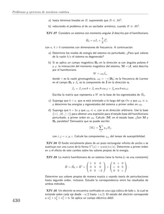 Problemas y ejercicios de mec´anica cu´antica
a) hasta t´erminos lineales en B, suponiendo que B A 2;
b) reduciendo el problema al de un oscilador arm´onico, cuando B A 2.
XIV.37 Considere un sistema con momento angular J descrito por el hamiltoniano
ˆH0 = a ˆJz +
b ˆJ2
z ,
con a, b > 0 constantes con dimensiones de frecuencia. A continuaci´on:
a) Determine los niveles de energ´ıa del sistema no perturbado. ¿Para qu´e valores
de la raz´on b/a el sistema es degenerado?
b) Si se aplica un campo magn´etico B0 en la direcci´on u con ´angulos polares θ
y ϕ, la interacci´on del momento magn´etico del sistema, M =γJ, est´a descrita
por el hamiltoniano
W = ω0
ˆJu,
donde γ es la raz´on giromagn´etica, ω0 = −γ |B0| es la frecuencia de Larmor
en el campo B0 y ˆJu es la componente de ˆJ en la direcci´on u,
ˆJu = ˆJz cos θ + ˆJx sen θ cos ϕ + ˆJy sen θ sen ϕ.
Escriba la matriz que representa a W en la base de los eigenestados de ˆH0.
c) Suponga que b = a, que u est´a orientado a lo largo del eje Ox y que ω0 a,
y determine las energ´ıas y eigenestados del sistema a primer orden en ω0.
d) Suponga que b = 2a y que ω0 a, con u en direcci´on arbitraria. Use la base
{|+ , |0 , |− } para obtener una expresi´on para el estado base del hamiltoniano
perturbado, a primer orden en ω0. Calcule M en el estado base. ¿Son M y
B0 paralelos? Demuestre que se puede escribir
Mi =
i
χijBj,
con i, j = x, y, z. Calcule las componentes χij del tensor de susceptibilidad.
XIV.38 El fondo inicialmente plano de un pozo rectangular inﬁnito de ancho a se
sustituye con uno curvo de la forma V (x) = η sen(πx/a). Determine a primer orden
en η el efecto de este cambio sobre los valores propios de la energ´ıa.
XIV.39 La matriz hamiltoniana de un sistema tiene la forma (c es una constante)
ˆH = ˆH0 + ˆH =


1 0 0
0 3 0
0 0 −2

 +


0 c 0
c 0 0
0 0 c

 .
Determine sus valores propios de manera exacta y usando teor´ıa de perturbaciones
hasta segundo orden, inclusive. Estudie la correspondencia entre los resultados de
ambos m´etodos.
XIV.40 Un electr´on se encuentra conﬁnado en una caja c´ubica de lado a, la cual se
extiende sobre cada eje desde −a/2 hasta +a/2. El estado del electr´on corresponde
a n2
x + n2
y + n2
z = 6. Se aplica un campo el´ectrico d´ebil:
430
 