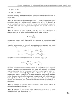 M´etodos aproximados II: teor´ıa de perturbaciones independientes del tiempo. Efecto Stark
a) con H = eEz;
b) con H = βeExy.
Determine la energ´ıa del electr´on a primer orden de la teor´ıa de perturbaciones en
ambos casos.
XIV.41 El hamiltoniano de un rotor r´ıgido sujeto a la acci´on de un campo magn´eti-
co perpendicular al eje Ox tiene la forma general AˆL2 + B ˆLz + C ˆLy. Obtenga las
correspondientes funciones y valores propios exactos, y considere despu´es el problema
a segundo orden de la teor´ıa de perturbaciones para el caso C B. Compare los
resultados.
XIV.42 Determine al orden signiﬁcativo m´as bajo en η la modiﬁcaci´on a las
energ´ıas propias de un ´atomo hidrogenoide perturbado por el potencial
H = η
2
2m0r2
.
En particular, muestre que la degeneraci´on en l se rompe, por peque˜no que sea el
valor de η.
XIV.43 Demuestre que las funciones propias exactas del sistema de dos niveles
discutido en el problema XIV.22 se pueden escribir en la forma
|ψ+ = e−iφ/2
cos
θ
2
|ϕ1 + eiφ/2
sen
θ
2
|ϕ2 ,
|ψ+ = −e−iφ/2
sen
θ
2
|ϕ1 + eiφ/2
cos
θ
2
|ϕ2 ,
donde los ´angulos se han deﬁnido mediante las relaciones (0 ≤ θ ≤ π)
tan θ =
2 ˆH12
ˆH11 − ˆH22
, eiφ
=
ˆH21
ˆH21
.
Desarrolle las expresiones anteriores para obtener las que predice la teor´ıa de pertur-
baciones a orden m´as bajo, y muestre que, para niveles muy separados, las funciones
de onda perturbadas son muy cercanas a las correspondientes no perturbadas, pero
que para niveles muy cercanos (o degenerados) se obtienen estados muy diferentes,
caracterizados por una superposici´on de ambos estados con amplitudes de magnitud
similar (´estas corresponden a las funciones de onda correctas de la teor´ıa de pertur-
baciones). El resultado muestra que los estados cu´anticos sufren f´acilmente modiﬁ-
caciones muy importantes en la vecindad de los puntos donde se cruzan estados no
perturbados.
XIV.44 Determine las funciones de onda corregidas a primer orden en la teor´ıa de
perturbaciones para el problema XIV.24.
XIV.45 Determine el operador que realiza la transformaci´on can´onica de Bogol-
yubov construida en el problema XIV.27.
431
 
