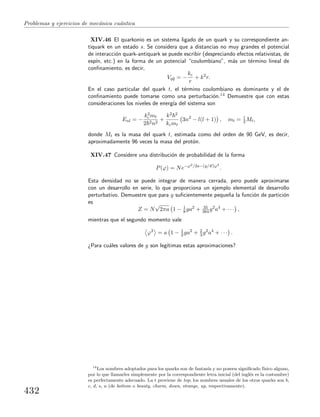 Problemas y ejercicios de mec´anica cu´antica
XIV.46 El quarkonio es un sistema ligado de un quark y su correspondiente an-
tiquark en un estado s. Se considera que a distancias no muy grandes el potencial
de interacci´on quark-antiquark se puede escribir (despreciando efectos relativistas, de
esp´ın, etc.) en la forma de un potencial “coulombiano”, m´as un t´ermino lineal de
conﬁnamiento, es decir,
Vq¯q = −
kc
r
+ k2
r.
En el caso particular del quark t, el t´ermino coulombiano es dominante y el de
conﬁnamiento puede tomarse como una perturbaci´on.14 Demuestre que con estas
consideraciones los niveles de energ´ıa del sistema son
Enl = −
k2
c mt
2 2n2
+
k2 2
kcmt
3n2
− l(l + 1) , mt = 1
2 Mt,
donde Mt es la masa del quark t, estimada como del orden de 90 GeV, es decir,
aproximadamente 96 veces la masa del prot´on.
XIV.47 Considere una distribuci´on de probabilidad de la forma
P(ϕ) = Ne−ϕ2/2a−(g/4!)ϕ4
.
Esta densidad no se puede integrar de manera cerrada, pero puede aproximarse
con un desarrollo en serie, lo que proporciona un ejemplo elemental de desarrollo
perturbativo. Demuestre que para g suﬁcientemente peque˜na la funci´on de partici´on
es
Z = N
√
2πa 1 − 1
8 ga2
+ 35
384g2
a4
+ · · · ,
mientras que el segundo momento vale
ϕ2
= a 1 − 1
2 ga2
+ 2
3 g2
a4
+ · · · .
¿Para cu´ales valores de g son leg´ıtimas estas aproximaciones?
14
Los nombres adoptados para los quarks son de fantas´ıa y no poseen signiﬁcado f´ısico alguno,
por lo que llamarles simplemente por la correspondiente letra inicial (del ingl´es es la costumbre)
es perfectamente adecuado. La t proviene de top; los nombres usuales de los otros quarks son b,
c, d, s, u (de bottom o beauty, charm, down, strange, up, respectivamente).
432
 