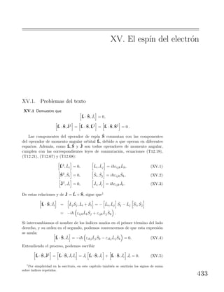 XV. El esp´ın del electr´on
XV.1. Problemas del texto
XV.1 Demuestre que
ˆL · ˆS, ˆJi = 0,
ˆL · ˆS, ˆJ2
= ˆL · ˆS, ˆL2
= ˆL · ˆS, ˆS2
= 0 .
Las componentes del operador de esp´ın ˆS conmutan con las componentes
del operador de momento angular orbital ˆL, debido a que operan en diferentes
espacios. Adem´as, como ˆL, ˆS y ˆJ son todos operadores de momento angular,
cumplen con las correspondientes leyes de conmutaci´on, ecuaciones (T12.18),
(T12.21), (T12.67) y (T12.68):
ˆL2
, ˆLi = 0, ˆLi, ˆLj = i εijk
ˆLk, (XV.1)
ˆS2
, ˆSi = 0, ˆSi, ˆSj = i εijk
ˆSk, (XV.2)
ˆJ2
, ˆJi = 0, ˆJi, ˆJj = i εijk
ˆJk. (XV.3)
De estas relaciones y de ˆJ = ˆL + ˆS, sigue que1
ˆL · ˆS, ˆJi = ˆLj
ˆSj, ˆLi + ˆSi = − ˆLi, ˆLj
ˆSj − ˆLj
ˆSi, ˆSj
= −i εijk
ˆLk
ˆSj + εijk
ˆLj
ˆSk .
Si intercambiamos el nombre de los ´ındices mudos en el primer t´ermino del lado
derecho, y su orden en el segundo, podemos convencernos de que esta expresi´on
se anula:
ˆL · ˆS, ˆJi = −i εikj
ˆLj
ˆSk − εikj
ˆLj
ˆSk = 0. (XV.4)
Extendiendo el proceso, podemos escribir
ˆL · ˆS, ˆJ2
= ˆL · ˆS, ˆJi
ˆJi = ˆJi
ˆL · ˆS, ˆJi + ˆL · ˆS, ˆJi
ˆJi = 0. (XV.5)
1
Por simplicidad en la escritura, en este cap´ıtulo tambi´en se omitir´an los signos de suma
sobre ´ındices repetidos.
433
 