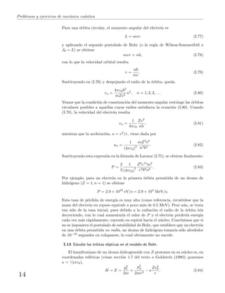 Problemas y ejercicios de mec´anica cu´antica
Para una ´orbita circular, el momento angular del electr´on es
L = mvr (I.77)
y aplicando el segundo postulado de Bohr (o la regla de Wilson-Sommerfeld a
Jθ = L) se obtiene
mvr = n , (I.78)
con lo que la velocidad orbital resulta
v =
n
mr
. (I.79)
Sustituyendo en (I.76) y despejando el radio de la ´orbita, queda
rn =
4πε0
2
mZe2
n2
, n = 1, 2, 3, . . . (I.80)
Vemos que la condici´on de cuantizaci´on del momento angular restringe las ´orbitas
circulares posibles a aquellas cuyos radios satisfacen la ecuaci´on (I.80). Usando
(I.78), la velocidad del electr´on resulta
vn =
1
4πε0
Ze2
n
, (I.81)
mientras que la aceleraci´on, a = v2/r, viene dada por
an =
1
(4πε0)3
mZ3e6
n4 4
. (I.82)
Sustituyendo esta expresi´on en la f´ormula de Larmor (I.75), se obtiene ﬁnalmente:
P =
2
3
1
(4πε0)7
Z6e14m2
c3 8n8
. (I.83)
Por ejemplo, para un electr´on en la primera ´orbita permitida de un ´atomo de
hidr´ogeno (Z = 1, n = 1) se obtiene
P = 2.9 × 1010
eV/s = 2.9 × 104
MeV/s.
Esta tasa de p´erdida de energ´ıa es muy alta (como referencia, recu´erdese que la
masa del electr´on en reposo equivale a poco m´as de 0.5 MeV). Peor a´un, se trata
tan s´olo de la tasa inicial, pues debido a la radiaci´on el radio de la ´orbita ir´ıa
decreciendo, con lo cual aumentar´ıa el valor de P y el electr´on perder´ıa energ´ıa
cada vez m´as r´apidamente, cayendo en espiral hacia el n´ucleo. Concluimos que si
no se impusiera el postulado de estabilidad de Bohr, que establece que un electr´on
en una ´orbita permitida no rad´ıa, un ´atomo de hidr´ogeno tomar´ıa s´olo alrededor
de 10−10 segundos en colapsarse, lo cual obviamente no sucede.
I.13 Estudie las ´orbitas el´ıpticas en el modelo de Bohr.
El hamiltoniano de un ´atomo hidrogenoide con Z protones en su n´ucleo es, en
coordenadas esf´ericas (v´ease secci´on 1.7 del texto o Goldstein (1980); ponemos
κ = 1/4πε0),
H = E =
p2
r
2m
+
p2
φ
2mr2
− κ
Ze2
0
r
, (I.84)
14
 