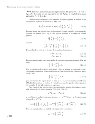 Problemas y ejercicios de mec´anica cu´antica
XV.6 Construya los espinores que son eigenfunciones del operador ˆS = ˆSx cos θ +
ˆSy sen θ y demuestre que sus eigenvalores son ±1. Aplique su resultado a los casos
particulares θ = 0, π
2 , π, 2π.
La forma matricial expl´ıcita del operador de esp´ın requerido se obtiene intro-
duciendo las matrices de Pauli (T12.108), y es
ˆS =
2
(ˆσx cos θ + ˆσy sen θ) =
2
0 e−iθ
eiθ 0
. (XV.39)
Para encontrar los eigenvectores y eigenvalores de este operador deberemos de-
terminar los valores de a, b y λ tales que se satisfaga la ecuaci´on de valores
propios
ˆS
a
b
= λ
2
a
b
, (XV.40)
es decir,
0 e−iθ
eiθ 0
a
b
= λ
a
b
. (XV.41)
Desarrollando se obtiene el sistema de ecuaciones homog´eneas
e−iθb − λa = 0, (XV.42)
eiθa − λb = 0. (XV.43)
Para que existan soluciones no triviales de este sistema su determinante debe ser
nulo:
−λ e−iθ
eiθ −λ
= 0 . (XV.44)
Una forma alterna de proceder, m´as r´apida y directa, aunque un tanto m´as formal,
consiste en diagonalizar de entrada la matriz ˆS, escribiendo directamente a partir
de (XV.39):
µ e−iθ
eiθ µ
= 0, (XV.45)
para determinar los eigenvalores µ. Con µ = −λ, esta ecuaci´on coincide con
(XV.44). Resolviendo se obtiene λ = ±1, lo que muestra que los valores propios
del operador ˆS son ±1, como es de esperarse.
Para construir los eigenvectores correspondientes a estos eigenvalores, toma-
mos primero λ = 1. Sustituimos en (XV.42) y (XV.43):
e−iθ
b = a , eiθ
a = b (XV.46)
y escribimos a en la forma conveniente, a = γe−iθ/2 (con γ y θ reales), para
obtener b = γeiθ/2 y
ϕ+ ≡
a
b
=
a
eiθa
= aeiθ/2 e−iθ/2
eiθ/2 = γ
e−iθ/2
eiθ/2 . (XV.47)
Una vez normalizado a la unidad, este eigenvector se reduce a
ϕ+ = 1√
2
e−iθ/2
eiθ/2 . (XV.48)
438
 