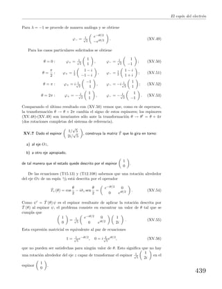El esp´ın del electr´on
Para λ = −1 se procede de manera an´aloga y se obtiene
ϕ− = 1√
2
e−iθ/2
−eiθ/2 . (XV.49)
Para los casos particulares solicitados se obtiene
θ = 0 : ϕ+ = 1√
2
1
1
, ϕ− = 1√
2
1
−1
; (XV.50)
θ =
π
2
: ϕ+ = 1
2
1 − i
−1 − i
, ϕ− = 1
2
1 − i
1 + i
; (XV.51)
θ = π : ϕ+ = i 1√
2
−1
1
, ϕ− = −i 1√
2
1
1
; (XV.52)
θ = 2π : ϕ+ = − 1√
2
1
1
, ϕ− = − 1√
2
1
−1
. (XV.53)
Comparando el ´ultimo resultado con (XV.50) vemos que, como es de esperarse,
la transformaci´on θ → θ + 2π cambia el signo de estos espinores; los espinores
(XV.48)-(XV.49) son invariantes s´olo ante la transformaci´on θ → θ = θ + 4π
(dos rotaciones completas del sistema de referencia).
XV.7 Dado el espinor
1/
√
5
2i/
√
5
, construya la matriz ˆT que lo gira en torno:
a) al eje Oz,
b) a otro eje apropiado,
de tal manera que el estado quede descrito por el espinor
1
0
.
De las ecuaciones (T15.13) y (T12.108) sabemos que una rotaci´on alrededor
del eje Oz de un esp´ın 1/2 est´a descrita por el operador
ˆTz (θ) = cos
θ
2
− iˆσz sen
θ
2
=
e−iθ/2 0
0 eiθ/2 . (XV.54)
Como ψ = ˆT (θ) ψ es el espinor resultante de aplicar la rotaci´on descrita por
ˆT (θ) al espinor ψ, el problema consiste en encontrar un valor de θ tal que se
cumpla que
1
0
= 1√
5
e−iθ/2 0
0 eiθ/2
1
2i
. (XV.55)
Esta expresi´on matricial es equivalente al par de ecuaciones
1 = 1√
5
e−iθ/2
, 0 = i 2√
5
eiθ/2
, (XV.56)
que no pueden ser satisfechas para ning´un valor de θ. Esto signiﬁca que no hay
una rotaci´on alrededor del eje z capaz de transformar el espinor 1√
5
1
2i
en el
espinor
1
0
.
439
 