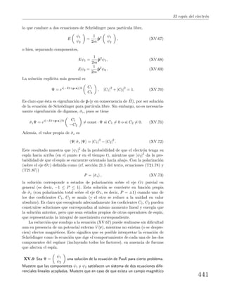 El esp´ın del electr´on
lo que conduce a dos ecuaciones de Schr¨odinger para part´ıcula libre,
E
ψ1
ψ2
=
1
2m
ˆp2 ψ1
ψ2
, (XV.67)
o bien, separando componentes,
Eψ1 =
1
2m
ˆp2
ψ1, (XV.68)
Eψ2 =
1
2m
ˆp2
ψ2 . (XV.69)
La soluci´on expl´ıcita m´as general es
Ψ = ei(−Et+p·x)/ C1
C2
, |C1|2
+ |C2|2
= 1. (XV.70)
Es claro que ´esta es eigenfunci´on de ˆp (y en consecuencia de ˆH), por ser soluci´on
de la ecuaci´on de Schr¨odinger para part´ıcula libre. Sin embargo, no es necesaria-
mente eigenfunci´on de digamos, ˆσz, pues se tiene
ˆσzΨ = ei(−Et+p·x)/ C1
−C2
= const · Ψ si C1 = 0 o si C2 = 0. (XV.71)
Adem´as, el valor propio de ˆσz es
Ψ| ˆσz |Ψ = |C1|2
− |C2|2
. (XV.72)
Este resultado muestra que |ψ1|2
da la probabilidad de que el electr´on tenga su
esp´ın hacia arriba (en el punto r en el tiempo t), mientras que |ψ2|2
da la pro-
babilidad de que el esp´ın se encuentre orientado hacia abajo. Con la polarizaci´on
(sobre el eje Oz) deﬁnida como (cf. secci´on 21.5 del texto, ecuaciones (T21.78) y
(T21.87))
P = ˆσz , (XV.73)
la soluci´on corresponde a estados de polarizaci´on sobre el eje Oz parcial en
general (es decir, −1 ≤ P ≤ 1). Esta soluci´on se convierte en funci´on propia
de ˆσz (con polarizaci´on total sobre el eje Oz, es decir, P = ±1) cuando uno de
los dos coeﬁcientes C1, C2 se anula (y el otro se reduce a la unidad en valor
absoluto). Es claro que escogiendo adecuadamente los coeﬁcientes C1, C2 pueden
construirse soluciones que correspondan al mismo momento lineal y energ´ıa que
la soluci´on anterior, pero que sean estados propios de otros operadores de esp´ın,
que representar´an la integral de movimiento correspondiente.
La reducci´on que condujo a la ecuaci´on (XV.67) puede realizarse sin diﬁcultad
aun en presencia de un potencial externo V (r), mientras no existan (o se despre-
cien) efectos magn´eticos. Esto signiﬁca que es posible interpretar la ecuaci´on de
Schr¨odinger como la ecuaci´on que rige el comportamiento de cada una de las dos
componentes del espinor (incluyendo todos los factores), en ausencia de fuerzas
que afecten el esp´ın.
XV.9 Sea Ψ =
ψ1
ψ2
una soluci´on de la ecuaci´on de Pauli para cierto problema.
Muestre que las componentes ψ1 y ψ2 satisfacen un sistema de dos ecuaciones dife-
renciales lineales acopladas. Muestre que en caso de que exista un campo magn´etico
441
 