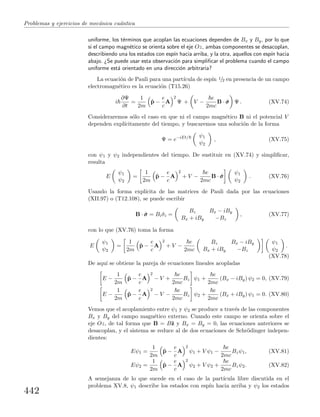 Problemas y ejercicios de mec´anica cu´antica
uniforme, los t´erminos que acoplan las ecuaciones dependen de Bx y By, por lo que
si el campo magn´etico se orienta sobre el eje Oz, ambas componentes se desacoplan,
describiendo una los estados con esp´ın hacia arriba, y la otra, aquellos con esp´ın hacia
abajo. ¿Se puede usar esta observaci´on para simpliﬁcar el problema cuando el campo
uniforme est´a orientado en una direcci´on arbitraria?
La ecuaci´on de Pauli para una part´ıcula de esp´ın 1/2 en presencia de un campo
electromagn´etico es la ecuaci´on (T15.26)
i
∂Ψ
∂t
=
1
2m
ˆp −
e
c
A
2
Ψ + V −
e
2mc
B · ˆσσσ Ψ . (XV.74)
Consideraremos s´olo el caso en que ni el campo magn´etico B ni el potencial V
dependen expl´ıcitamente del tiempo, y buscaremos una soluci´on de la forma
Ψ = e−iEt/ ψ1
ψ2
, (XV.75)
con ψ1 y ψ2 independientes del tiempo. De sustituir en (XV.74) y simpliﬁcar,
resulta
E
ψ1
ψ2
=
1
2m
ˆp −
e
c
A
2
+ V −
e
2mc
B · ˆσσσ
ψ1
ψ2
. (XV.76)
Usando la forma expl´ıcita de las matrices de Pauli dada por las ecuaciones
(XII.97) o (T12.108), se puede escribir
B · ˆσσσ = Biˆσi =
Bz Bx − iBy
Bx + iBy −Bz
, (XV.77)
con lo que (XV.76) toma la forma
E
ψ1
ψ2
=
1
2m
ˆp −
e
c
A
2
+ V −
e
2mc
Bz Bx − iBy
Bx + iBy −Bz
ψ1
ψ2
.
(XV.78)
De aqu´ı se obtiene la pareja de ecuaciones lineales acopladas
E −
1
2m
ˆp −
e
c
A
2
− V +
e
2mc
Bz ψ1 +
e
2mc
(Bx − iBy) ψ2 = 0, (XV.79)
E −
1
2m
ˆp −
e
c
A
2
− V −
e
2mc
Bz ψ2 +
e
2mc
(Bx + iBy) ψ1 = 0. (XV.80)
Vemos que el acoplamiento entre ψ1 y ψ2 se produce a trav´es de las componentes
Bx y By del campo magn´etico externo. Cuando este campo se orienta sobre el
eje Oz, de tal forma que B = Bˆz y Bx = By = 0, las ecuaciones anteriores se
desacoplan, y el sistema se reduce al de dos ecuaciones de Schr¨odinger indepen-
dientes:
Eψ1 =
1
2m
ˆp −
e
c
A
2
ψ1 + V ψ1 −
e
2mc
Bzψ1, (XV.81)
Eψ2 =
1
2m
ˆp −
e
c
A
2
ψ2 + V ψ2 +
e
2mc
Bzψ2. (XV.82)
A semejanza de lo que sucede en el caso de la part´ıcula libre discutida en el
problema XV.8, ψ1 describe los estados con esp´ın hacia arriba y ψ2 los estados
442
 