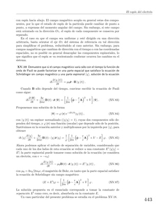 El esp´ın del electr´on
con esp´ın hacia abajo. El campo magn´etico acopla en general estas dos compo-
nentes, por lo que el estado de esp´ın de la part´ıcula puede cambiar de punto a
punto, a expensas del momento angular del campo. Sin embargo, si este campo
est´a orientado en la direcci´on Oz, el esp´ın de cada componente se conserva por
separado.
En el caso en que el campo sea uniforme y est´e dirigido en una direcci´on
arbitraria, basta orientar el eje Oz del sistema de referencia en tal direcci´on
para simpliﬁcar el problema, reduci´endolo al caso anterior. Sin embargo, para
campos magn´eticos que cambian de direcci´on con el tiempo o con las coordenadas
espaciales, no es posible en general desacoplar las componentes espinoriales, lo
que signiﬁca que el esp´ın se va reorientando conforme ocurren los cambios en el
sistema.
XV.10 Demuestre que si el campo magn´etico var´ıa s´olo con el tiempo la funci´on de
onda de Pauli se puede factorizar en una parte espacial que satisface la ecuaci´on de
Schr¨odinger sin campo magn´etico y una parte espinorial |χ , soluci´on de la ecuaci´on
i
∂ |χ (t)
∂t
= µ0ˆσσσ · B |χ (t) .
Cuando B s´olo depende del tiempo, conviene escribir la ecuaci´on de Pauli
como sigue:
i
∂ |Ψ
∂t
+
e
2mc
B (t) · ˆσσσ |Ψ =
1
2m
ˆp −
e
c
A
2
+ V |Ψ . (XV.83)
Proponemos una soluci´on de la forma
|Ψ = ϕ (r) e−iEt/
|χ (t) , (XV.84)
con |χ (t) un espinor normalizado ( χ|χ = 1), cuyas dos componentes s´olo de-
penden del tiempo, y ϕ (r) una funci´on (escalar) que depende s´olo de la posici´on.
Sustituimos en la ecuaci´on anterior y multiplicamos por la izquierda por χ|, para
obtener
i χ|
∂ |χ
∂t
+
e
2mc
B (t) · χ| ˆσσσ |χ =
1
ϕ
1
2m
ˆp −
e
c
A
2
+ V − E ϕ. (XV.85)
Ahora podemos aplicar el m´etodo de separaci´on de variables, considerando que
cada uno de los dos lados de esta ecuaci´on se reduce a una constante E χ|χ =
E ; la parte espinorial puede tomarse como soluci´on de la ecuaci´on (se considera
un electr´on, con e = −e0)
i
∂ |χ (t)
∂t
− µ0B (t) · ˆσσσ |χ (t) = E |χ (t) , (XV.86)
con µ0 = e0/2m0c, el magnet´on de Bohr, en tanto que la parte espacial satisface
la ecuaci´on de Schr¨odinger sin campo magn´etico:
(E + E )ϕ =
1
2m
ˆp −
e
c
A
2
+ V ϕ . (XV.87)
La soluci´on propuesta en el enunciado corresponde a tomar la constante de
separaci´on E como cero, es decir, absorberla en la constante E.
Un caso particular del presente problema se estudia en el problema XV.18.
443
 