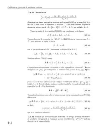 Problemas y ejercicios de mec´anica cu´antica
XV.11 Demuestre que
jj ˆSz jj =
j(j + 1) + s (s + 1) − l (l + 1)
2(j + 1)
.
Obs´ervese que si este resultado se sustituye en la expresi´on (A) de la nota al pie de la
secci´on 15.3 del texto, se reproduce la ecuaci´on (T15.36) directamente. Sugerencia:
demuestre primero que ˆJ · ˆS = ˆJz + 1 ˆSz + ˆS−
ˆJ+ + ˆJ−
ˆS+, en unidades = 1.
Vamos a partir de la ecuaci´on (XII.165), que escribimos en la forma
ˆJ · ˆS = ˆJz
ˆSz + ˆJ+
ˆS− + ˆJ−
ˆS+. (XV.88)
Usamos la regla de conmutaci´on (XII.62) (o (T12.76)) entre componentes ˆJ+ y
ˆJ−, pero aplicada al esp´ın, es decir,
[ ˆS+, ˆS−] = ˆSz, (XV.89)
con lo que podemos escribir (tomaremos en lo que sigue = 1)
ˆJ+
ˆS− = ˆL+ + ˆS+
ˆS− = ˆS−
ˆL+ + ˆS+
ˆS− = ˆS−
ˆJ+ + ˆSz. (XV.90)
Sustituyendo en (XV.88) queda
ˆJ · ˆS = ˆJz + 1 ˆSz + ˆS−
ˆJ+ + ˆJ−
ˆS+. (XV.91)
Con ayuda de esta expresi´on calculamos el valor esperado del operador ˆJ · ˆS sobre
el eigenestado |jmj que corresponde al m´aximo valor posible de mj, |jj . Queda
jj| ˆJ · ˆS |jj = jj| ˆJz + 1 ˆSz |jj = j jj| ˆSz |jj + jj| ˆSz |jj
= (j + 1) jj| ˆSz |jj , (XV.92)
pues los dos ´ultimos t´erminos de (XV.91) no contribuyen debido a que ˆJ+ |jj =
0, jj| ˆJ− = 0. Por otro lado, podemos escribir tambi´en, elevando al cuadrado la
expresi´on ˆL = ˆJ − ˆS y despejando,
ˆJ · ˆS = 1
2
ˆJ2
+ ˆS2
− ˆL2
. (XV.93)
Tomando el valor esperado sobre el mismo estado |jj y combinando con (XV.92),
obtenemos
jj| ˆJ · ˆS |jj = 1
2 (j(j + 1) + s(s + 1) − l(l + 1)) = (j + 1) jj| ˆSz |jj , (XV.94)
es decir,
jj| ˆSz |jj =
j(j + 1) + s(s + 1) − l(l + 1)
2(j + 1)
, (XV.95)
que es el resultado solicitado.
XV.12 Muestre que en la correcci´on relativista a la energ´ıa cin´etica del electr´on
de un ´atomo hidrogenoide la masa que aparece en el t´ermino −p4/8m3c2 es la del
electr´on, no la masa reducida.
444
 
