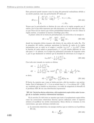 Problemas y ejercicios de mec´anica cu´antica
Este potencial puede tomarse como la suma del potencial coulombiano debido a
un n´ucleo puntual, m´as una perturbaci´on ˆH dada por
ˆH (r) =



−
Ze2
RN
3
2
−
1
2
r2
R2
N
+
Ze2
r
, 0 ≤ r ≤ RN ,
0, r ≥ RN .
(XV.101)
Vemos que la perturbaci´on es distinta de cero s´olo en la regi´on ocupada por el
n´ucleo, por lo que debe esperarse que s´olo electrones s se vean afectados por ella,
ya que ´estos son los ´unicos que tienen probabilidad distinta de cero de visitar la
regi´on nuclear, al anularse la barrera centr´ıfuga para ellos.
A primer orden de la teor´ıa de perturbaciones, la correcci´on a la energ´ıa es
δE = n|
Ze2
r
−
3Ze2
2RN
+
Ze2r2
2R3
N
|n , (XV.102)
donde las integrales deben tomarse s´olo dentro de una esfera de radio RN . Por
la peque˜nez del n´ucleo, podemos aproximar la funci´on de onda en la regi´on
intranuclear por su valor en el origen y escribir |ψnl (r)|2
|ψnl (0)|2
. Como
la funci´on de onda radial es proporcional a rl, ψnl (0) resulta diferente de cero
s´olo para l = 0; adem´as, en el origen los polinomios asociados de Legendre valen
1, por lo que ﬁnalmente se obtiene que la densidad de electrones en el origen es
|ψnl (0)|2
=
1
4π
4
n3
Z
a0
3
δl0 . (XV.103)
Con todo esto tomado en cuenta se obtiene
δE =
1
4π
4
n3
Z
a0
3
δl0
δE =
1
4π
4
n3
Z
a0
3
δl0 · 4πZe2
RN
0
1
r
−
3
2RN
+
1
2R3
N
r2
r2
dr,
es decir,
δE =
2
5
Z4e2R2
N
a3
0n3
δl0 =
2
5
Z4
n3
R2
N δl0 ua. (XV.104)
El factor δl0 muestra que, como se hab´ıa previsto, s´olo los estados s son pertur-
bados. Para el hidr´ogeno (Z = 1) en su estado base (n = 1) se obtiene δE = 2
5 R2
N
ua, resultado que es similar en estructura y en orden de magnitud al obtenido en
el problema XIV.26 con una distribuci´on exponencial.
XV.14 Calcule los efectos relativistas y del acoplamiento esp´ın-´orbita sobre la ener-
g´ıa de un oscilador arm´onico tridimensional isotr´opico.
En la secci´on 15.4 del texto se muestra que tanto el acoplamiento esp´ın-´orbita
como las correcciones relativistas directas ejercen inﬂuencia sobre el espectro
at´omico al modiﬁcar los niveles estacionarios. Estos efectos se resumen en tres
correcciones, que para sistemas centrales son:
a) la correcci´on relativista a la energ´ıa cin´etica (que se rederiva en el problema
XV.12),
ˆH1 = −
ˆp4
8m3
0c2
, (XV.105)
446
 