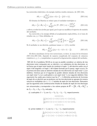Problemas y ejercicios de mec´anica cu´antica
La correcci´on relativista a la energ´ıa cin´etica resulta entonces, de (XV.110),
δE1 = − 3
16
2ω2
m0c2
n(n + 3) + 5
2 − 1
3 l (l + 1) . (XV.114)
El t´ermino de Darwin se reduce para el oscilador isotr´opico a
δE2 = n | ˆH2 | n =
2
8m2
0c2
n | · ( V ) | n =
3
8
2ω2
m0c2
, (XV.115)
y afecta a todos los niveles por igual, por lo que no modiﬁca el espectro de emisi´on
del oscilador.
La correcci´on a la energ´ıa debida al acoplamiento esp´ın-´orbita, si se trata de
estados con j y l bien deﬁnidas, es
δE3 = n | ˆH3 | n =
2
4m2
0c2
q n|
1
r
dV
dr
|n =
2ω2
4m0c2
q. (XV.116)
Si el oscilador es un electr´on, podemos tomar s = 1/2 y escribir
δE3 =
2ω2
4m0c2
j(j + 1) − l (l + 1) − 3
4 . (XV.117)
El efecto simult´aneo de las tres correcciones, es decir, la suma de los t´erminos
(XV.114)-(XV.116), depende de manera complicada del conjunto de n´umeros
cu´anticos n, j, l, s, rompi´endose en general la degeneraci´on original del oscilador.
XV.15 En el problema XII.39 se vio que es posible considerar un sistema de tres
electrones como compuesto por un electr´on y un subsistema de dos electrones, en
tal forma que el esp´ın total resulte de combinar el esp´ın 1/2 del electr´on suelto con el
esp´ın 0 del singulete o el esp´ın 1 del triplete formado por la pareja, seg´un ocurra. En
el primero de estos casos se obtienen estados de tres electrones con esp´ın total 1/2 (un
doblete), mientras que en el segundo se pueden obtener estados de tres electrones
con esp´ın total 3/2 (un cuadruplete) o con esp´ın total 1/2 (un segundo doblete). Este
argumento fue usado para mostrar que los 23 = 8 diferentes productos de funciones
de esp´ın de un electr´on que se producen con los tres electrones se agrupan de manera
natural en multipletes con 4 + 2 + 2 estados de esp´ın de tres electrones. Demuestre
que las siguientes ocho combinaciones lineales de estados de esp´ın de tres electrones
son ortonormales y corresponden a los valores propios de ˆS2 = ˆS1 + ˆS2 + ˆS3
2
y
de ˆS3 = ˆS31 + ˆS32 + ˆS33 indicados.
a) cuadruplete S = 3/2 con S3 = 3/2, 1/2, −1/2, −3/2, respectivamente:
|+ |+ |+ ,
1√
3
[|+ |+ |− + |+ |− |+ + |− |+ |+ ] ,
1√
3
[|+ |− |− + |− |+ |− + |− |− |+ ] ,
|− |− |− ;
b) primer doblete S = 1/2 con S3 = 1/2, −1/2, respectivamente:
1√
6
[|+ |+ |− + |+ |− |+ − 2 |− |+ |+ ] ,
1√
6
[− |− |− |+ − |− |+ |− + 2 |+ |− |− ] ;
448
 