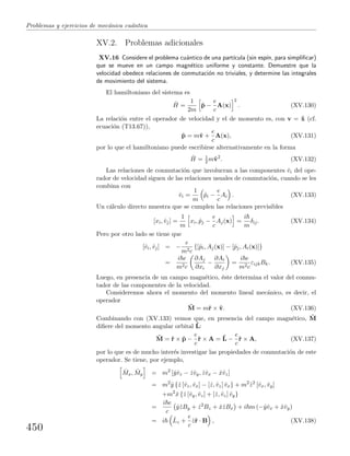 Problemas y ejercicios de mec´anica cu´antica
XV.2. Problemas adicionales
XV.16 Considere el problema cu´antico de una part´ıcula (sin esp´ın, para simpliﬁcar)
que se mueve en un campo magn´etico uniforme y constante. Demuestre que la
velocidad obedece relaciones de conmutaci´on no triviales, y determine las integrales
de movimiento del sistema.
El hamiltoniano del sistema es
ˆH =
1
2m
ˆp −
e
c
A(x)
2
. (XV.130)
La relaci´on entre el operador de velocidad y el de momento es, con v = ˙x (cf.
ecuaci´on (T13.67)),
ˆp = mˆv +
e
c
A(x), (XV.131)
por lo que el hamiltoniano puede escribirse alternativamente en la forma
ˆH = 1
2 mˆv2
. (XV.132)
Las relaciones de conmutaci´on que involucran a las componentes ˆvi del ope-
rador de velocidad siguen de las relaciones usuales de conmutaci´on, cuando se les
combina con
ˆvi =
1
m
ˆpi −
e
c
Ai . (XV.133)
Un c´alculo directo muestra que se cumplen las relaciones previsibles
[xi, ˆvj] =
1
m
xi, ˆpj −
e
c
Aj(x) =
i
m
δij. (XV.134)
Pero por otro lado se tiene que
[ˆvi, ˆvj] = −
e
m2c
{[ˆpi, Aj(x)] − [ˆpj, Ai(x)]}
=
i e
m2c
∂Aj
∂xi
−
∂Ai
∂xj
=
i e
m2c
εijkBk. (XV.135)
Luego, en presencia de un campo magn´etico, ´este determina el valor del conmu-
tador de las componentes de la velocidad.
Consideremos ahora el momento del momento lineal mec´anico, es decir, el
operador
ˆM = mˆr × ˆv. (XV.136)
Combinando con (XV.133) vemos que, en presencia del campo magn´etico, ˆM
diﬁere del momento angular orbital ˆL:
ˆM = ˆr × ˆp −
e
c
ˆr × A = ˆL −
e
c
ˆr × A, (XV.137)
por lo que es de mucho inter´es investigar las propiedades de conmutaci´on de este
operador. Se tiene, por ejemplo,
ˆMx, ˆMy = m2
[ˆyˆvz − ˆzˆvy, ˆzˆvx − ˆxˆvz]
= m2
ˆy {ˆz [ˆvz, ˆvx] − [ˆz, ˆvz] ˆvx} + m2
ˆz2
[ˆvx, ˆvy]
+m2
ˆx {ˆz [ˆvy, ˆvz] + [ˆz, ˆvz] ˆvy}
=
i e
c
ˆyˆzBy + ˆz2
Bz + ˆxˆzBx + i m (−ˆyˆvx + ˆxˆvy)
= i ˆLz +
e
c
ˆzˆr · B , (XV.138)
450
 