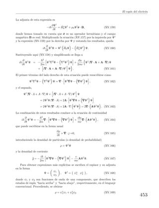 El esp´ın del electr´on
La adjunta de esta expresi´on es
−i
∂Ψ†
∂t
= ˆH∗
0 Ψ†
+ µ0Ψ†
ˆσσσ · B, (XV.159)
donde hemos tomado en cuenta que ˆσσσ es un operador hermitiano y el campo
magn´etico B es real. Multiplicando la ecuaci´on (XV.157) por la izquierda por Ψ†
y la expresi´on (XV.159) por la derecha por Ψ y restando los resultados, queda
i
∂
∂t
Ψ†
Ψ = Ψ† ˆH0Ψ − ˆH∗
0 Ψ†
Ψ. (XV.160)
Sustituyendo aqu´ı (XV.158) y simpliﬁcando se llega a
i
∂
∂t
Ψ†
Ψ = −
2
2m
Ψ† 2
Ψ − 2
Ψ†
Ψ +
i e
2mc
Ψ†
( · A + A · ) Ψ
+ ( · A + A · ) Ψ†
Ψ . (XV.161)
El primer t´ermino del lado derecho de esta ecuaci´on puede reescribirse como
Ψ† 2
Ψ − 2
Ψ†
Ψ = · Ψ†
Ψ − Ψ†
Ψ , (XV.162)
y el segundo,
Ψ†
[ · A + A · ] Ψ + ( · A + A · ) Ψ†
Ψ
= 2Ψ†
Ψ ( · A) + 2A· Ψ†
Ψ + Ψ†
Ψ
= 2Ψ†
Ψ ( · A) + 2A · Ψ†
Ψ = 2 · AΨ†
Ψ . (XV.163)
La combinaci´on de estos resultados conduce a la ecuaci´on de continuidad
i
∂
∂t
Ψ†
Ψ = −
2
2m
· Ψ†
Ψ − Ψ†
Ψ +
i e
mc
· AΨ†
Ψ , (XV.164)
que puede escribirse en la forma usual
∂ρ
∂t
+ · j =0, (XV.165)
introduciendo la densidad de part´ıculas (o densidad de probabilidad)
ρ = Ψ†
Ψ (XV.166)
y la densidad de corriente
j = −
i
2m
Ψ†
Ψ − Ψ†
Ψ −
e
mc
AΨ†
Ψ. (XV.167)
Para obtener expresiones m´as expl´ıcitas se escriben el espinor y su adjunta
en la forma
Ψ =
ψ1
ψ2
, Ψ†
= ψ∗
1 ψ∗
2 , (XV.168)
donde ψ1 y ψ2 son funciones de onda de una componente, que describen los
estados de esp´ın “hacia arriba” y “hacia abajo”, respectivamente, en el lenguaje
convencional. Procediendo, se obtiene
ρ = ψ∗
1ψ1 + ψ∗
2ψ2 (XV.169)
453
 