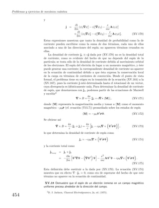 Problemas y ejercicios de mec´anica cu´antica
y
j =
i
2m
(ψ1 ψ∗
1 − ψ∗
1 ψ1) −
e
mc
Aψ1ψ∗
1
+
i
2m
(ψ2 ψ∗
2 − ψ∗
2 ψ2) −
e
mc
Aψ2ψ∗
2. (XV.170)
Estas expresiones muestran que tanto la densidad de probabilidad como la de
corriente pueden escribirse como la suma de dos t´erminos, cada uno de ellos
asociado a una de las direcciones del esp´ın; no aparecen t´erminos cruzados en
ellas.
La densidad de corriente je ≡ ej dada por (XV.170) no es la densidad total
de corriente, como es evidente del hecho de que no depende del esp´ın de la
part´ıcula; se trata s´olo de la densidad de corriente debida al movimiento orbital
de los electrones. El esp´ın del electr´on da lugar a un momento magn´etico, y ´este
puede generar una corriente; la correspondiente densidad de corriente no aparece
en la ecuaci´on de continuidad debido a que ´esta expresa la conservaci´on local
de la carga en t´erminos de corrientes de convecci´on. Desde el punto de vista
formal, el problema tiene su origen en la transici´on de la ecuaci´on (XV.164) a la
(XV.167), pues la corriente j est´a determinada hasta el rotacional de un vector,
cuya divergencia es id´enticamente nula. Para determinar la densidad de corriente
de esp´ın, que denotaremos con js, podemos partir de las ecuaciones de Maxwell
y escribir2
× B =
4π
c
[je + c × M ] , (XV.171)
donde M representa la magnetizaci´on media y tomar a M como el momento
magn´etico −µ0ˆσσσ (cf. ecuaci´on (T15.7)) promediado sobre los estados de esp´ın
M = −µ0Ψ†
ˆσσσΨ. (XV.172)
Se obtiene as´ı
× B =
4π
c
(je + js) =
4π
c
je − cµ0 × Ψ†
ˆσσσΨ , (XV.173)
lo que determina la densidad de corriente de esp´ın como
js = −cµ0 × Ψ†
ˆσσσΨ (XV.174)
y la corriente total como
jetotal
= je + js
= −
i e
2m
Ψ†
Ψ − Ψ†
Ψ −
e2
mc
AΨ†
Ψ − cµ0 × Ψ†
ˆσσσΨ .
(XV.175)
Esta deﬁnici´on debe sustituir a la dada por (XV.170). La ecuaci´on (XV.174)
muestra que en efecto · js = 0, como era de esperarse del hecho de que este
t´ermino no aparece en la ecuaci´on de continuidad.
XV.18 Demuestre que el esp´ın de un electr´on inmerso en un campo magn´etico
uniforme precesa alrededor de la direcci´on del campo.
2
D. J. Jackson, Classical Electrodynamics, 2a. ed. (1975).
454
 